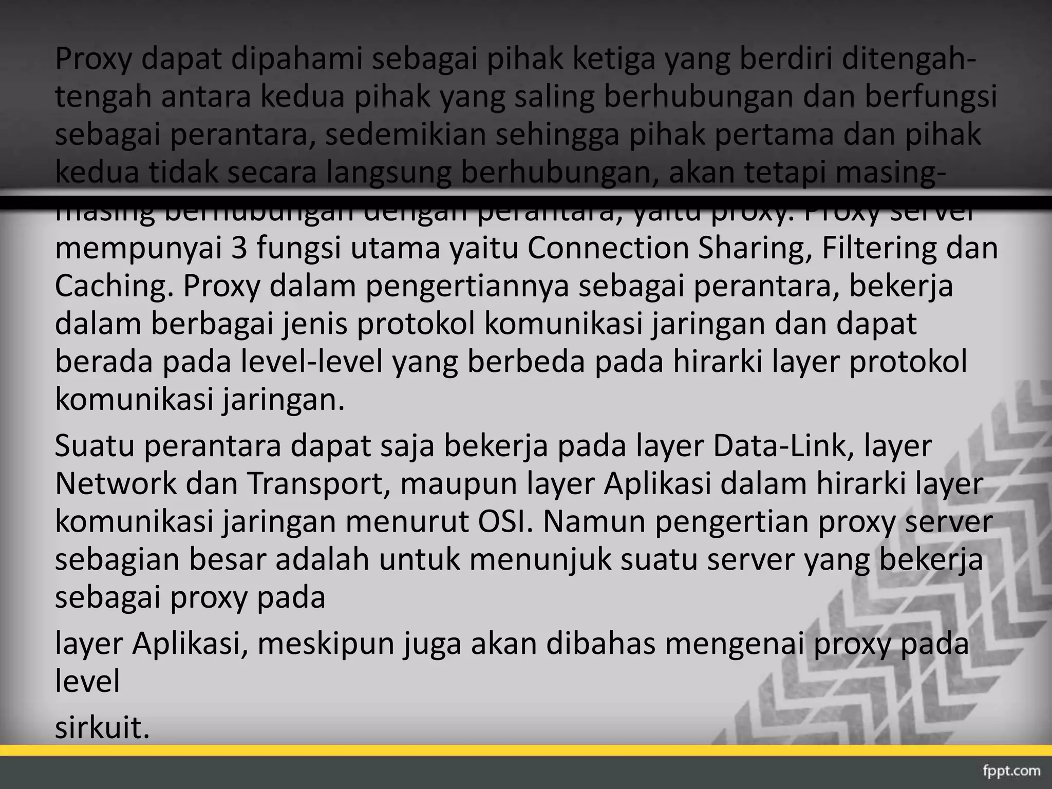 Proxy dapat dipahami sebagai pihak ketiga yang berdiri ditengah-tengah 
antara kedua pihak yang saling berhubungan dan berfungsi 
sebagai perantara, sedemikian sehingga pihak pertama dan pihak 
kedua tidak secara langsung berhubungan, akan tetapi masing-masing 
berhubungan dengan perantara, yaitu proxy. Proxy server 
mempunyai 3 fungsi utama yaitu Connection Sharing, Filtering dan 
Caching. Proxy dalam pengertiannya sebagai perantara, bekerja 
dalam berbagai jenis protokol komunikasi jaringan dan dapat 
berada pada level-level yang berbeda pada hirarki layer protokol 
komunikasi jaringan. 
Suatu perantara dapat saja bekerja pada layer Data-Link, layer 
Network dan Transport, maupun layer Aplikasi dalam hirarki layer 
komunikasi jaringan menurut OSI. Namun pengertian proxy server 
sebagian besar adalah untuk menunjuk suatu server yang bekerja 
sebagai proxy pada 
layer Aplikasi, meskipun juga akan dibahas mengenai proxy pada 
level 
sirkuit. 
 