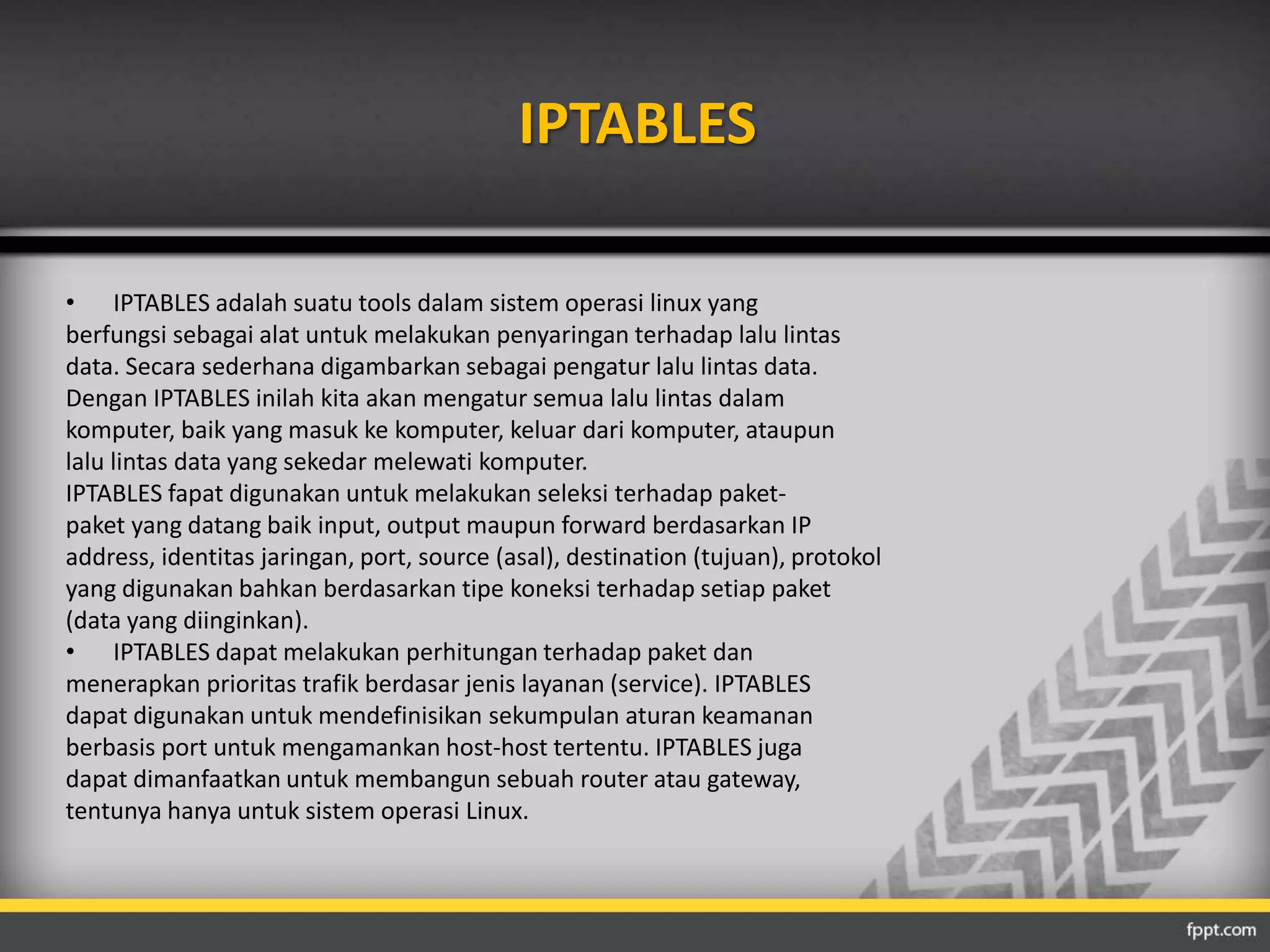 IPTABLES 
• IPTABLES adalah suatu tools dalam sistem operasi linux yang 
berfungsi sebagai alat untuk melakukan penyaringan terhadap lalu lintas 
data. Secara sederhana digambarkan sebagai pengatur lalu lintas data. 
Dengan IPTABLES inilah kita akan mengatur semua lalu lintas dalam 
komputer, baik yang masuk ke komputer, keluar dari komputer, ataupun 
lalu lintas data yang sekedar melewati komputer. 
IPTABLES fapat digunakan untuk melakukan seleksi terhadap paket-paket 
yang datang baik input, output maupun forward berdasarkan IP 
address, identitas jaringan, port, source (asal), destination (tujuan), protokol 
yang digunakan bahkan berdasarkan tipe koneksi terhadap setiap paket 
(data yang diinginkan). 
• IPTABLES dapat melakukan perhitungan terhadap paket dan 
menerapkan prioritas trafik berdasar jenis layanan (service). IPTABLES 
dapat digunakan untuk mendefinisikan sekumpulan aturan keamanan 
berbasis port untuk mengamankan host-host tertentu. IPTABLES juga 
dapat dimanfaatkan untuk membangun sebuah router atau gateway, 
tentunya hanya untuk sistem operasi Linux. 
 