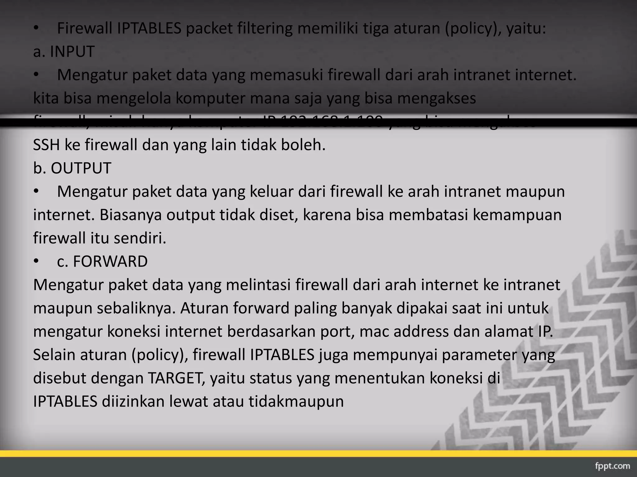 • Firewall IPTABLES packet filtering memiliki tiga aturan (policy), yaitu: 
a. INPUT 
• Mengatur paket data yang memasuki firewall dari arah intranet internet. 
kita bisa mengelola komputer mana saja yang bisa mengakses 
firewall, misal: hanya komputer IP 192.168.1.100 yang bisa mengakses 
SSH ke firewall dan yang lain tidak boleh. 
b. OUTPUT 
• Mengatur paket data yang keluar dari firewall ke arah intranet maupun 
internet. Biasanya output tidak diset, karena bisa membatasi kemampuan 
firewall itu sendiri. 
• c. FORWARD 
Mengatur paket data yang melintasi firewall dari arah internet ke intranet 
maupun sebaliknya. Aturan forward paling banyak dipakai saat ini untuk 
mengatur koneksi internet berdasarkan port, mac address dan alamat IP. 
Selain aturan (policy), firewall IPTABLES juga mempunyai parameter yang 
disebut dengan TARGET, yaitu status yang menentukan koneksi di 
IPTABLES diizinkan lewat atau tidakmaupun 
 