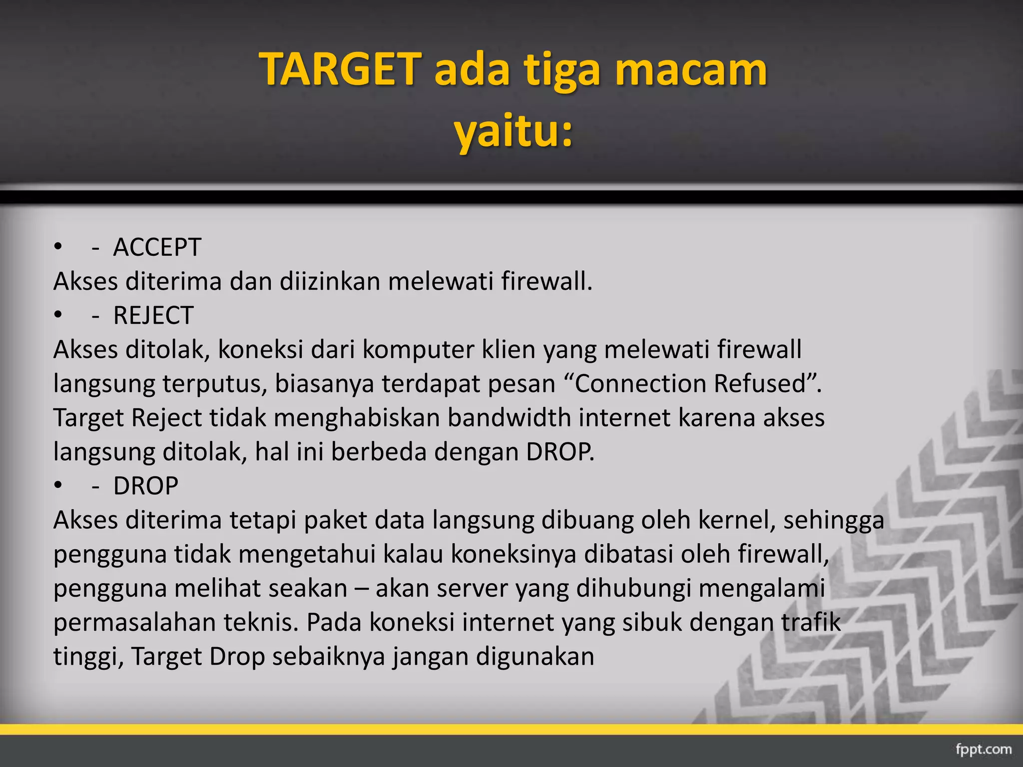 TARGET ada tiga macam 
yaitu: 
• - ACCEPT 
Akses diterima dan diizinkan melewati firewall. 
• - REJECT 
Akses ditolak, koneksi dari komputer klien yang melewati firewall 
langsung terputus, biasanya terdapat pesan “Connection Refused”. 
Target Reject tidak menghabiskan bandwidth internet karena akses 
langsung ditolak, hal ini berbeda dengan DROP. 
• - DROP 
Akses diterima tetapi paket data langsung dibuang oleh kernel, sehingga 
pengguna tidak mengetahui kalau koneksinya dibatasi oleh firewall, 
pengguna melihat seakan – akan server yang dihubungi mengalami 
permasalahan teknis. Pada koneksi internet yang sibuk dengan trafik 
tinggi, Target Drop sebaiknya jangan digunakan 
 