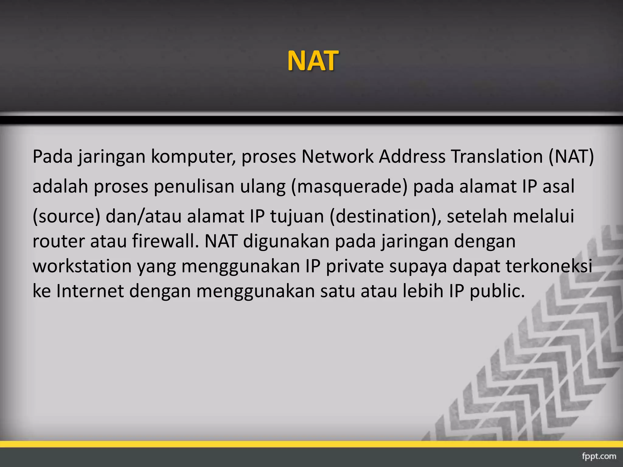 NAT 
Pada jaringan komputer, proses Network Address Translation (NAT) 
adalah proses penulisan ulang (masquerade) pada alamat IP asal 
(source) dan/atau alamat IP tujuan (destination), setelah melalui 
router atau firewall. NAT digunakan pada jaringan dengan 
workstation yang menggunakan IP private supaya dapat terkoneksi 
ke Internet dengan menggunakan satu atau lebih IP public. 
 