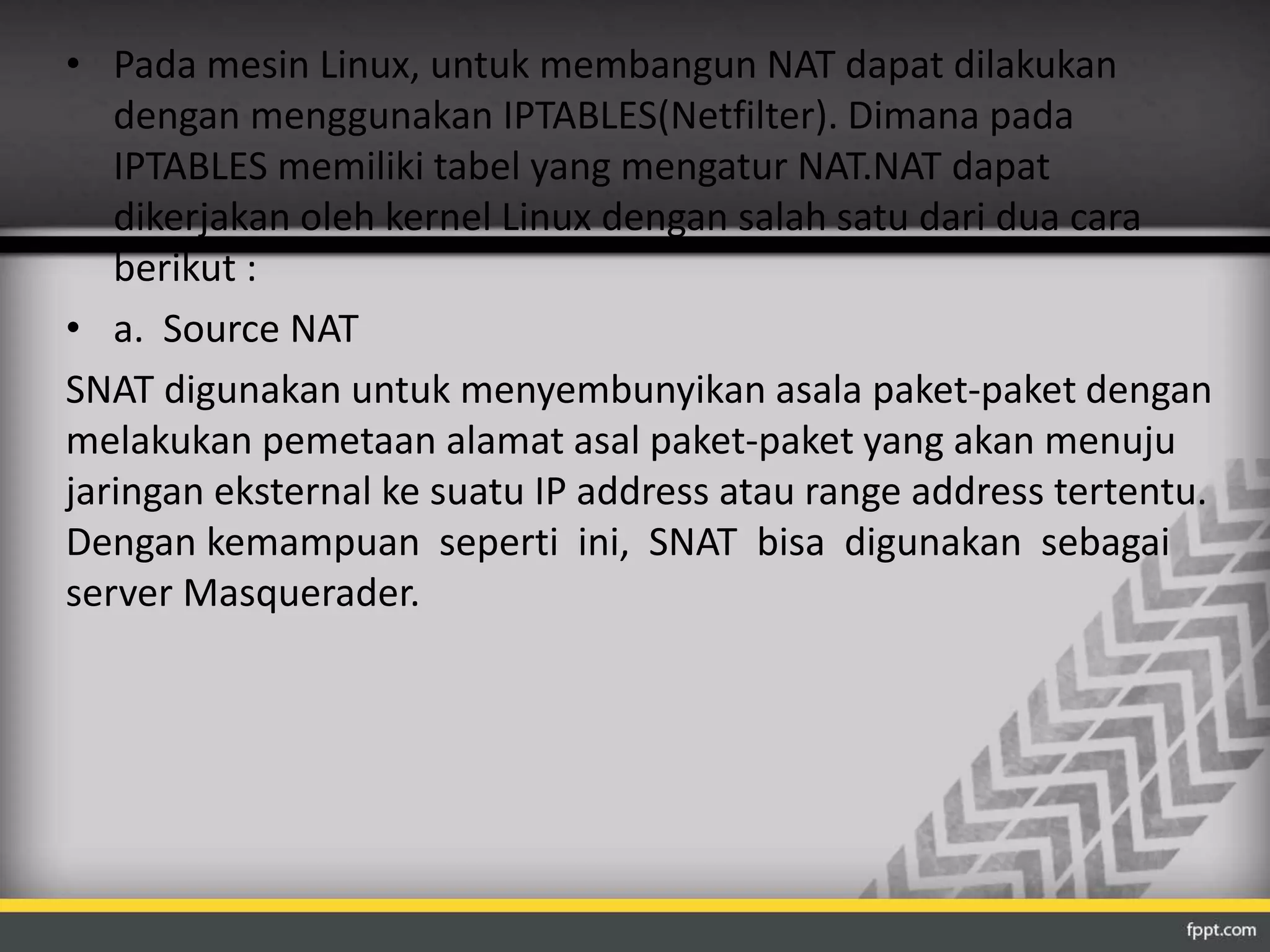 • Pada mesin Linux, untuk membangun NAT dapat dilakukan 
dengan menggunakan IPTABLES(Netfilter). Dimana pada 
IPTABLES memiliki tabel yang mengatur NAT.NAT dapat 
dikerjakan oleh kernel Linux dengan salah satu dari dua cara 
berikut : 
• a. Source NAT 
SNAT digunakan untuk menyembunyikan asala paket-paket dengan 
melakukan pemetaan alamat asal paket-paket yang akan menuju 
jaringan eksternal ke suatu IP address atau range address tertentu. 
Dengan kemampuan seperti ini, SNAT bisa digunakan sebagai 
server Masquerader. 
 
