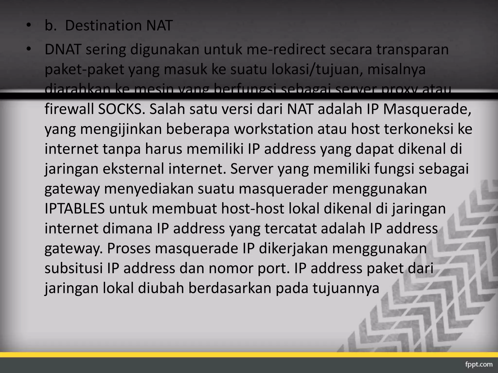 • b. Destination NAT 
• DNAT sering digunakan untuk me-redirect secara transparan 
paket-paket yang masuk ke suatu lokasi/tujuan, misalnya 
diarahkan ke mesin yang berfungsi sebagai server proxy atau 
firewall SOCKS. Salah satu versi dari NAT adalah IP Masquerade, 
yang mengijinkan beberapa workstation atau host terkoneksi ke 
internet tanpa harus memiliki IP address yang dapat dikenal di 
jaringan eksternal internet. Server yang memiliki fungsi sebagai 
gateway menyediakan suatu masquerader menggunakan 
IPTABLES untuk membuat host-host lokal dikenal di jaringan 
internet dimana IP address yang tercatat adalah IP address 
gateway. Proses masquerade IP dikerjakan menggunakan 
subsitusi IP address dan nomor port. IP address paket dari 
jaringan lokal diubah berdasarkan pada tujuannya 
 