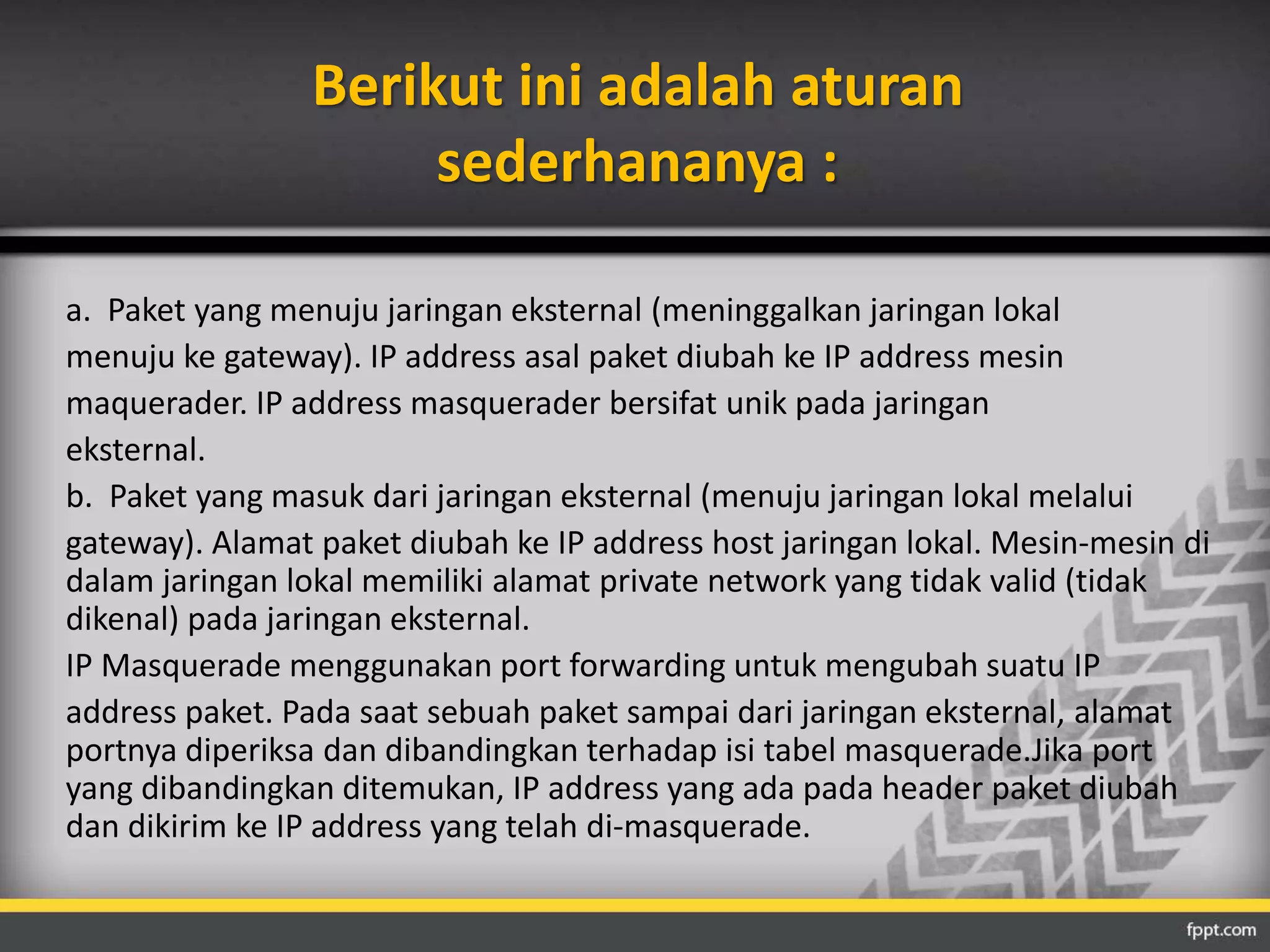 Berikut ini adalah aturan 
sederhananya : 
a. Paket yang menuju jaringan eksternal (meninggalkan jaringan lokal 
menuju ke gateway). IP address asal paket diubah ke IP address mesin 
maquerader. IP address masquerader bersifat unik pada jaringan 
eksternal. 
b. Paket yang masuk dari jaringan eksternal (menuju jaringan lokal melalui 
gateway). Alamat paket diubah ke IP address host jaringan lokal. Mesin-mesin di 
dalam jaringan lokal memiliki alamat private network yang tidak valid (tidak 
dikenal) pada jaringan eksternal. 
IP Masquerade menggunakan port forwarding untuk mengubah suatu IP 
address paket. Pada saat sebuah paket sampai dari jaringan eksternal, alamat 
portnya diperiksa dan dibandingkan terhadap isi tabel masquerade.Jika port 
yang dibandingkan ditemukan, IP address yang ada pada header paket diubah 
dan dikirim ke IP address yang telah di-masquerade. 
 