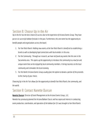 Section 8: Choose Up in the Air
Up in the Air has the best chance of success due to the experience of Arizona Events Group. They have
put on six successful balloon festivals in the past. Furthermore, this one event has the opportunity to
benefit people and organizations across the board.
1. For Van Vleck Ranch: Holding new events at the Van Vleck Ranch is beneficial to establishing a
brand as well as developing loyal connections with local vendors in the area.
2. For the Community: Through our research, we have not found any events like this one in the
Sacramento area. This opens up the opportunity to introduce the community to a new fun and
unique event that can be enjoyed by local community members. It brings business to the local
community and stimulates the local economy.
3. For the World: Arizona Events Group usually gives the option to donate a portion of the proceeds
to the charity of your choice.
Choosing Up in the Air Fair allows for the opportunity to benefit Van Vleck Ranch, the community, and
the world.
Section 9: Contact Nanette Duncan
Nanette Duncan​: Director of Event Management at the Arizona Events Group , LLC.
Nanette has previously planned the Arizona Balloon Classic and has expressed interest in conducting
event production, coordination, and operation of the balloon fair if it was brought to Van Vleck Ranch.
11
 