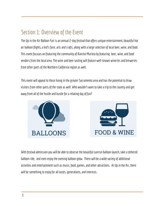 Section 1: Overview of the Event
The Up in the Air Balloon Fair is an annual 2-day festival that offers unique entertainment, beautiful hot
air balloon flights, a kid’s faire, arts and crafts, along with a large selection of local beer, wine, and food.
This event focuses on featuring the community of Rancho Murieta by featuring beer, wine, and food
vendors from the local area. The wine and beer tasting will feature well-known wineries and breweries
from other parts of the Northern California region as well.
This event will appeal to those living in the greater Sacramento area and has the potential to draw
visitors from other parts of the state as well. Who wouldn’t want to take a trip to the country and get
away from all of the hustle and bustle for a relaxing day of fun?
With festival admission you will be able to observe the beautiful sunrise balloon launch, take a tethered
balloon ride, and even enjoy the evening balloon glow. There will be a wide variety of additional
activities and entertainment such as music, food, games, and other attractions. At Up in the Air, there
will be something to enjoy for all tastes, generations, and interests.
3
 