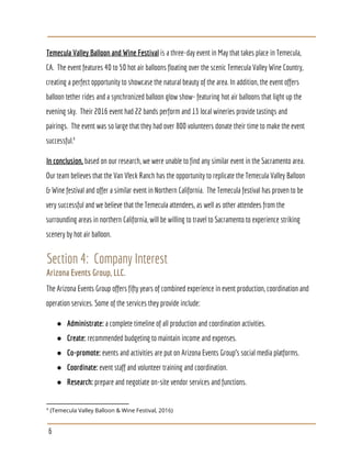 Temecula Valley Balloon and Wine Festival​ is a three-day event in May that takes place in Temecula,
CA. The event features 40 to 50 hot air balloons floating over the scenic Temecula Valley Wine Country,
creating a perfect opportunity to showcase the natural beauty of the area. In addition, the event offers
balloon tether rides and a synchronized balloon glow show- featuring hot air balloons that light up the
evening sky. Their 2016 event had 22 bands perform and 13 local wineries provide tastings and
pairings. The event was so large that they had over 800 volunteers donate their time to make the event
successful.4
In conclusion,​ based on our research, we were unable to find any similar event in the Sacramento area.
Our team believes that the Van Vleck Ranch has the opportunity to replicate the Temecula Valley Balloon
& Wine festival and offer a similar event in Northern California. The Temecula festival has proven to be
very successful and we believe that the Temecula attendees, as well as other attendees from the
surrounding areas in northern California, will be willing to travel to Sacramento to experience striking
scenery by hot air balloon.
Section 4: Company Interest
Arizona Events Group, LLC.
The Arizona Events Group offers fifty years of combined experience in event production, coordination and
operation services. Some of the services they provide include:
● Administrate:​ a complete timeline of all production and coordination activities.
● Create: ​recommended budgeting to maintain income and expenses.
● Co-promote:​ events and activities are put on Arizona Events Group’s social media platforms.
● Coordinate:​ event staff and volunteer training and coordination.
● Research: ​prepare and negotiate on-site vendor services and functions.
4
(Temecula Valley Balloon & Wine Festival, 2016)
6
 