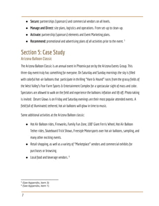 ● Secure:​ partnerships (sponsors) and commercial vendors on all levels.
● Manage and Direct:​ site plans, logistics and operations. From set-up to clean-up.
● Activate:​ partnership (sponsors) elements and Event Marketing plans.
● Recommend: ​promotional and advertising plans of all activities prior to the event. 5
Section 5: Case Study
Arizona Balloon Classic
The Arizona Balloon Classic is an annual event in Phoenix put on by the Arizona Events Group. This
three-day event truly has something for everyone. On Saturday and Sunday mornings the sky is filled
with colorful hot-air balloons that participate in thrilling “Hare & Hound” races from the grassy fields of
the West Valley’s Fear Farm Sports & Entertainment Complex for a spectacular sight of mass and color.
Spectators are allowed to walk on the field and experience the balloons inflation and lift off. Photo taking
is invited. Desert Glows is on Friday and Saturday evenings are their most popular attended events. A
field full of illuminated, tethered, hot air balloons will glow in time to music.
Some additional activities at the Arizona Balloon classic:
● Hot Air Balloon rides, Fireworks, Family Fun Zone, 100’ Giant Ferris Wheel, Hot Air Balloon
Tether rides, Skateboard Trick Shows, Freestyle Motorsports over hot air balloons, sampling, and
many other exciting events.
● Retail shopping, as well as a variety of “Marketplace” vendors and commercial exhibits for
purchases or browsing.
● Local food and beverage vendors. 6
5
(See Appendix, item 3)
6
(See Appendix, item 1)
7
 