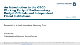 Presentation at the International Monetary Fund
September 9, 2022
Mark Hadley
Chief Operating Officer and General Counsel
An Introduction to the OECD
Working Party of Parliamentary
Budget Officials and Independent
Fiscal Institutions
This presentation is part of the International Budget & Appropriations Luncheon Series hosted by the International Monetary Fund's (IMF's) Public Financial Management Team.
For related information about the IMF, see https://tinyurl.com/bdfktr5s.
 