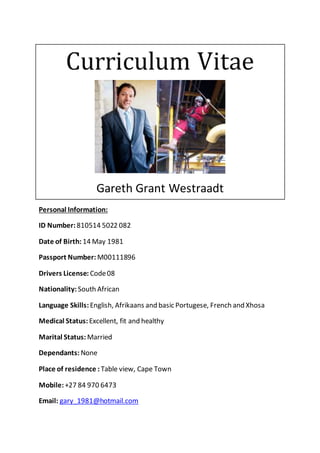 Curriculum Vitae
Gareth Grant Westraadt
Personal Information:
ID Number:810514 5022 082
Date of Birth: 14 May 1981
Passport Number: M00111896
Drivers License: Code08
Nationality: South African
Language Skills:English, Afrikaans and basic Portugese, French and Xhosa
Medical Status: Excellent, fit and healthy
Marital Status: Married
Dependants: None
Place of residence : Table view, Cape Town
Mobile: +27 84 970 6473
Email: gary_1981@hotmail.com
 