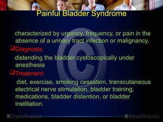 Painful Bladder Syndrome
characterized by urgency, frequency, or pain in the
absence of a urinary tract infection or malignancy.
Diagnosis:
distending the bladder cystoscopically under
anesthesia
Treatment:
diet, exercise, smoking cessation, transcutaneous
electrical nerve stimulation, bladder training,
medications, bladder distention, or bladder
instillation.
 