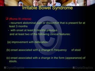 Irritable Bowel Syndrome
 (Rome III criteria):
- recurrent abdominal pain or discomfort that is present for at
least 3 months
- with onset at least 6 months previous
and at least two of the following clinical features:
(a) improvement with defecation
(b) onset associated with a change in frequency of stool
(c) onset associated with a change in the form (appearance) of
stools.
 