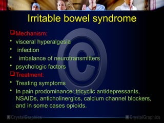 Irritable bowel syndrome
Mechanism:
• visceral hyperalgesia
• infection
• imbalance of neurotransmitters
• psychologic factors
Treatment:
• Treating symptoms
• In pain prodominance: tricyclic antidepressants,
NSAIDs, anticholinergics, calcium channel blockers,
and in some cases opioids.
 