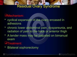 Residual Ovary Syndrome
Mechanism:
• cyclical expansion of the ovary encased in
adhesions
• chronic lower abdominal pain, dyspareunia, and
radiation of pain to the back or anterior thigh
• A tender mass may be palpated on bimanual
exam
Treatment:
• Bilateral oophorectomy
 