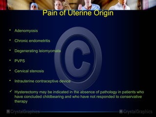 Pain of Uterine Origin
• Adenomyosis
• Chronic endometritis
• Degenerating leiomyomata
• PVPS
• Cervical stenosis
• Intrauterine contraceptive device
 Hysterectomy may be indicated in the absence of pathology in patients who
have concluded childbearing and who have not responded to conservative
therapy
 