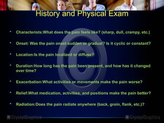 History and Physical Exam
• Characterists:What does the pain feels like? (sharp, dull, crampy, etc.)
• Onset: Was the pain onset sudden or gradual? Is it cyclic or constant?
• Location:Is the pain localized or diffuse?
• Duration:How long has the pain been present, and how has it changed
over time?
• Exacerbation:What activities or movements make the pain worse?
• Relief:What medication, activities, and positions make the pain better?
• Radiation:Does the pain radiate anywhere (back, groin, flank, etc.)?
 