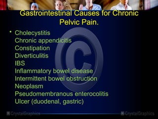 Gastrointestinal Causes for Chronic
Pelvic Pain.
• Cholecystitis
Chronic appendicitis
Constipation
Diverticulitis
IBS
Inflammatory bowel disease
Intermittent bowel obstruction
Neoplasm
Pseudomembranous enterocolitis
Ulcer (duodenal, gastric)
 