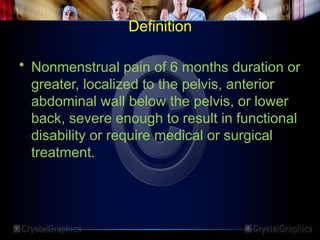 Definition
• Nonmenstrual pain of 6 months duration or
greater, localized to the pelvis, anterior
abdominal wall below the pelvis, or lower
back, severe enough to result in functional
disability or require medical or surgical
treatment.
 