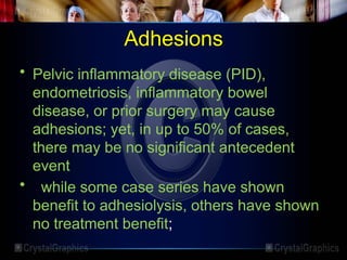Adhesions
• Pelvic inflammatory disease (PID),
endometriosis, inflammatory bowel
disease, or prior surgery may cause
adhesions; yet, in up to 50% of cases,
there may be no significant antecedent
event
• while some case series have shown
benefit to adhesiolysis, others have shown
no treatment benefit;
 