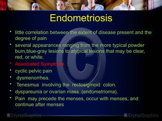 Endometriosis
• little correlation between the extent of disease present and the
degree of pain
• several appearances ranging from the more typical powder
burn,blue-gray lesions to atypical lesions that may be clear,
red, or white.
• Associated Symptoms :
• cyclic pelvic pain
• dysmenorrhea.
• Tenesmus involving the rectosigmoid colon.
• dyspareunia or ovarian mass (endometrioma).
• Pain may precede the menses, occur with menses, and
continue after menses
 