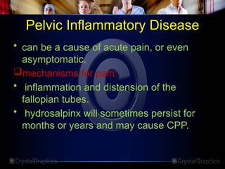 Pelvic Inflammatory Disease
• can be a cause of acute pain, or even
asymptomatic.
mechanisms for pain:
• inflammation and distension of the
fallopian tubes.
• hydrosalpinx will sometimes persist for
months or years and may cause CPP.
 