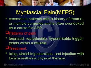 Myofascial Pain(MFPS)
• common in patients with a history of trauma
or multiple surgeries and is often overlooked
as a cause for CPP.
Patterns of pain:
• localized, reproducible, hyperirritable trigger
points within a muscle
Treatment:
• icing, stretching exercises, and injection with
local anesthesia,physical therapy
 