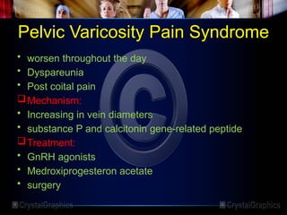 Pelvic Varicosity Pain Syndrome
• worsen throughout the day
• Dyspareunia
• Post coital pain
Mechanism:
• Increasing in vein diameters
• substance P and calcitonin gene-related peptide
Treatment:
• GnRH agonists
• Medroxiprogesteron acetate
• surgery
 