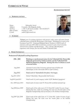 CURRICULUM VITAE
ALEKSANDAR ACEVIĆ
• PERSONAL DETAILS
Name: Aleksandar Acević
Address: Ustanicka 208, Belgrade, Serbia
Tel/Fax: + 381 11 347 63 63, mobile: +381 64 6501673
Date of birth: October 3rd
, 1971
E-mail: asale011@hotmail.com
• SUMMARY
Sixteen years of coaching experience with pioneer, cadet, junior and senior female
volleyball teams in Serbia & Montenegro’s first league. Participated as coach in the
European Cup CEV. Graduated Belgrade Sports Academy in 2005.Coach of
national youth team 2001-2004 several times, assistant Coach of the University
national team of Serbia and Montenegro . Also, a broad volleyball-player
experience with Partizan, Red Star and Mladost Volleyball Clubs.
• WORK EXPERIENCE
Professional Volleyball Coaching Experience
1996 - 2010
Aug 2005
Aug 2012
Working as a professional trainer for the Volleyball Club Postar 064,
Belgrade sponsored by Telekom Serbia and the Volleyball Club
Radnicki Jugopetrol, Belgrade. During this time I worked as coach
of several teams.
Assistant Coach of the University national team of Serbia and
Montenegro at the Universiade 2005 in Izmir (Turkey)
Head coach of Katrineholm (Sweden) first league
Aug 2011-2012
Aug2010-June2011
Nov 2009-June 2010
Aug 2008-June 2009
Aug 2007-July 2008
Ekuba Volley(Italy)- Responsabile Staff tecnico
Head coach of youth category (under 16)VC Radnicki Jugopetrol
Head coach of senior team VC Postar 064-semifinal national Cup
Head coach of the cadet team of VC Postar 064 (under 16 years of age.)
During this time, under my coaching, the team won the first place at the
Belgrade Championship and second place at the Serbian Championship
Head coach of the cadet team of VC Postar 064 (under 16 years of age.)
During this time, the team won the fourth place at the Serbian
Championship
1
 