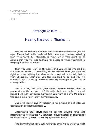 WORD OF GOD 
... through Bertha Dudde 
5843 
Strength of faith.... 
Healing the sick.... Miracles.... 
You will be able to work with inconceivable strength if you call 
upon Me for help with profound faith. You must be motivated by 
love to request this strength of Mine, your faith must be so 
strong that you will not hesitate for a second when you think of 
helping a person in need. 
Then you shall work in My name and you will be impelled by 
My spirit to do so.... Therefore, do not believe that you take the 
right to do something that does not correspond to My will, but do 
without qualms whatever you feel impelled to do and you will 
succeed. For I have guaranteed you My strength if you are of 
strong faith. 
And it is My will that your fellow human beings shall be 
persuaded of the strength of faith in the last days before the end, 
hence I will not let you be harmed if you want to serve Me and at 
the same time your fellow human beings. 
But I will never give My blessings for actions of self-interest, 
destruction or heartlessness.... 
Understand that love has to be the driving force and 
motivate you to request My strength, never hatred or an urge for 
revenge, for only love moves My spirit into action. 
And only through love can you unite with Me so that you then 
 
