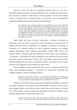 Nau Literária
2 Shirlei Milene Torres; Ana Lúcia Liberato Tettamanzy
Antes da escrita, todo saber era transmitido oralmente. Deve-se a isto toda a
importância dada à memória nas sociedades tradicionais, pois a memória era o único recurso
para armazenar e transmitir o conhecimento às futuras gerações. O ato de contar histórias
remete a este tempo em que o homem confiava na sua memória e nas suas experiências,
resgatando qualidades tão necessárias ao desenvolvimento humano.
Ó mui talentoso Tote, enquanto um homem tem a capacidade de criar uma nova habilidade,
outro a tem para julgar se ela será bênção ou maldição para seus usuários. Agora você, o pai
das letras, com sua afeição, vê nelas o oposto do seu verdadeiro poder. Pois esta invenção fará
com que aqueles que usam percam o saber em suas mentes, negligenciando suas memórias;
visto que, através desta confiança nas letras que são externas e alheias à mente, eles perderão
sua capacidade de recordar coisas dentro de si mesmos. Você não inventou um medicamento
para fortalecer a memória, mas um substituto inferior para ela. Você está proporcionando aos
seus alunos uma maneira de parecem sábios sem verdadeira sabedoria. (SCHOLES &
KELLOGG, 1977, p. 12)
Numa cultura oral, para se resolver efetivamente o problema de retenção do
pensamento, já que não temos a presença da escrita, é necessário que ele surja através de
padrões fortemente rítmicos, equilibrados, em repetições ou antíteses, em aliterações e
assonâncias, em expressões epitéticas ou outras expressões formulares, em conjuntos
temáticos padronizados. Afinal, “sabemos o que podemos recordar” (ONG, 1998, p. 44).
Somente sabemos, realmente, aquilo que guardamos em nossa mente, o que é significativo.
“As fórmulas (...) funcionam como apoios mnemônicos, como expressões fixas que circulam
pelas bocas e pelos ouvidos de todos” (ONG, 1998, p. 45). Podemos dizer que nunca houve
nenhuma sociedade que não tivesse a necessidade de fabular, de inventar-se ou de construir
seus mitos e seu imaginário. Toda civilização que existiu contou.
Numa sociedade de imensa mecanização como a nossa, a contação de histórias faz
refletir sobre qualidades esquecidas. A valorização do conhecimento transmitido pela
oralidade recompõe o valor das experiências coletivas.
O ofício de contar histórias é remoto (...) e por ele se perpetua a literatura oral, comunicando de
indivíduo a indivíduo e de povo a povo o que os homens, através das idades, têm selecionado
da sua experiência como mais indispensável à vida. (MEIRELES, 1979, p. 41)
O hábito de ouvir histórias desde cedo ajuda na formação de identidades; no momento
da contação, estabelece-se uma relação de troca entre contador e ouvintes, o que faz com que
toda a bagagem cultural e afetiva destes ouvintes venha à tona, assim, levando-os a ser quem
são. “Contar histórias é uma arte porque traz significações ao propor um diálogo entre as
diferentes dimensões do ser” (BUSATTO, 2003, p. 10).
Somente me constituindo como sujeito, posso aspirar a igualdade na minha relação com o
outro. E a arte cumpre um papel nesse sentido. Dizendo quem sou através do que faço, dialogo
 