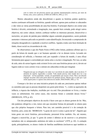 Vol. 04 N. 01 jan/jun 2008
Contação de histórias: resgate da memória e estimulo à imaginação 3
com os outros em um processo poroso que permite interpenetrações criativas, por meio de
formas, sons, cores e palavras. (FARIA & GARCIA, 2002, p. 121)
Muitos educadores ainda não descobriram o quanto as histórias podem ajudá-los;
muitos continuam utilizando as histórias, quando utilizam, apenas para acalmar os educandos
e não vêem as várias possibilidades de uma boa história. O principal objetivo em contar uma
história é divertir, estimulando a imaginação, mas, quando bem contada, pode atingir outros
objetivos, tais como: educar, instruir, conhecer melhor os interesses pessoais, desenvolver o
raciocínio, ser ponto de partida para trabalhar algum conteúdo programático, assim podendo
aumentar o interesse pela aula ou permitir a auto-identificação, favorecendo a compreensão de
situações desagradáveis e ajudando a resolver conflitos. Agrada a todos sem fazer distinção de
idade, classe social ou circunstância de vida.
Se observarmos o que diz Paulo Freire (1982) sobre leitura, podemos afirmar que é a
partir da leitura de mundo que o ser humano aprende a ler os demais textos. Levando em
consideração tal reflexão, a literatura oral, por expandir a leitura de mundo, é uma eficaz
ferramenta para aguçar a curiosidade por outras artes e excitar a imaginação. Por isso, as salas
de aula, antes de serem lugares onde existem livros com suas histórias presas em si, devem ser
lugares onde as vozes correm vivas e entram em cabecinhas ávidas por imaginar.
Ninguém tem que ser obrigado a ler nada. Ler é um direito de cada cidadão, não é um dever. É
alimento do espírito. Igualzinho a comida. Todo mundo precisa, todo mundo deve ter a sua
disposição – de boa qualidade, variada, em quantidades que saciem a fome. Mas é um absurdo
impingir um prato cheio pela goela abaixo de qualquer pessoa. Mesmo que se ache que o que
enche aquele prato é a iguaria mais deliciosa do mundo. (MACHADO, 2002, p. 15)
Começar a ler deve ser uma iniciativa própria de cada um, precisamos apenas indicar
os caminhos para que as pessoas despertem seu gosto pela leitura. “(...) entre as aquisições da
infância, a riqueza das tradições, recebidas por via oral. Elas precederam os livros, e muitas
vezes os substituíram. Em certos casos, elas mesmas foram o conteúdo desses livros.”
(MEIRELES, 1979, p. 42).
Um dos principais objetivos da escola é fazer com que os alunos gostem de ler. Mas,
não podemos obrigá-los a isto, temos sim que encontrar formas de persuadir os alunos para
que eles próprios busquem a leitura. Para isto, um caminho possível é o da contação de
histórias, pois, como diz MEIRELES: “o gosto de ouvir é como o gosto de ler”. Alguém que
toma gosto em ouvir histórias, provavelmente, procurará lê-las também. Ou, até mesmo,
chegará a escrevê-las, já que “o gosto de contar é idêntico ao de escrever e os primeiros
narradores são os antepassados anônimos de todos os escritores” (1979, p. 42). A contação
ajuda, principalmente, os alunos vindos de famílias analfabetas (incluem-se aqui também os
 