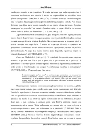 Nau Literária
6 Shirlei Milene Torres; Ana Lúcia Liberato Tettamanzy
escolhesse o contador e não o contrário. “É preciso ter tempo para sonhar os contos, isto é,
ruminá-los interiormente, mas também é preciso ter a oportunidade de praticá-los, senão
podem ser esquecidos” (SIMONSEN, 1987, p. 29). O contador deixa que a história mergulhe
nele e só depois ele conta; primeiro se apropria da história para depois contá-la. “Ele precisa
de tempo para deixar que a história mergulhe em seu próprio estoque de temas e fórmulas,
tempo para “se emprenhar” da história. Quando recorda e reconta a história, em nenhum
sentido literal da palavra ele “memorizou” (...).” (ONG, 1998, p. 73)
A performance aspira à qualidade de rito, pois transporta para outro lugar e para outro
tempo. Através da performance consegue-se acelerar o movimento de identificação a ponto de
provocar uma participação coletiva da platéia. No momento em que se consegue atingir a
platéia, acontece uma experiência. É através do corpo que vivemos a experiência da
performance. No momento em que estamos vivenciando a performance, estamos em processo
de transformação. “O corpo é ao mesmo tempo o ponto de partida, o ponto de origem e o
referente do discurso” (ZUNTHOR, 2000, p. 90).
Como nos fala BONDÍA (2002, p. 21): “A experiência é o que nos passa, o que nos
acontece, o que nos toca. Não o que se passa, não o que acontece, ou o que toca”. A
performance só acontece quando contador e platéia permitem-se experimentar; quando ambos
estão abertos à transformação. Isto porque “a performance modifica o conhecimento”
(ZUNTHOR, 2000, p. 37), comunicando ela o marca.
É experiência aquilo que “nos passa”, ou nos toca, ou que nos acontece, e ao nos passar nos
forma e nos transforma. Somente o sujeito da experiência está, portanto, aberto à sua própria
transformação (...). Se a experiência não é o que acontece, mas o que nos acontece, duas
pessoas, ainda que enfrentem o mesmo acontecimento, não fazem a mesma experiência.
(BONDÍA, 2002, p. 26-27)
O acontecimento é comum, como numa contação de histórias, por exemplo. A platéia
ouve uma mesma história, mas o modo como cada pessoa experimentará será diferente.
Quando há a performance, dá-se uma troca entre contador e ouvintes, dessa forma, também,
cada vez que a história for contada, o contador contará de forma diferente, pois o ambiente, as
pessoas e até mesmo o seu estado de espírito influenciarão em sua performance. Podemos
dizer que, a cada contação, o contador conta uma história diferente, mesmo que
aparentemente seja a mesma. “Cada performance nova coloca tudo em causa. A forma se
percebe em performance, mas a cada performance ela se transmuda” (ZUMTHOR, 2000, p.
38-39). Durante a performance o ouvinte produz imagens; o virtual freqüenta o real; segundo
ZUMTHOR (2000, p. 96) nossa percepção do real é freqüentada pelo conhecimento virtual –
resultante da acumulação da memória corporal. Uma história nunca vai provocar a mesma
 