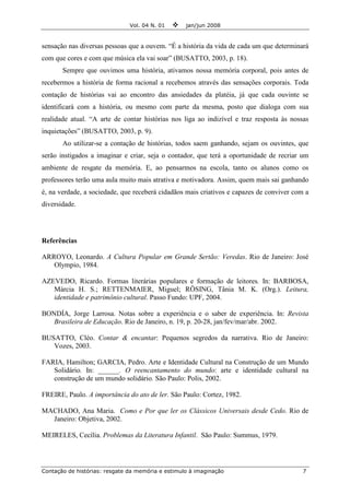 Vol. 04 N. 01 jan/jun 2008
Contação de histórias: resgate da memória e estimulo à imaginação 7
sensação nas diversas pessoas que a ouvem. “É a história da vida de cada um que determinará
com que cores e com que música ela vai soar” (BUSATTO, 2003, p. 18).
Sempre que ouvimos uma história, ativamos nossa memória corporal, pois antes de
recebermos a história de forma racional a recebemos através das sensações corporais. Toda
contação de histórias vai ao encontro das ansiedades da platéia, já que cada ouvinte se
identificará com a história, ou mesmo com parte da mesma, posto que dialoga com sua
realidade atual. “A arte de contar histórias nos liga ao indizível e traz resposta às nossas
inquietações” (BUSATTO, 2003, p. 9).
Ao utilizar-se a contação de histórias, todos saem ganhando, sejam os ouvintes, que
serão instigados a imaginar e criar, seja o contador, que terá a oportunidade de recriar um
ambiente de resgate da memória. E, ao pensarmos na escola, tanto os alunos como os
professores terão uma aula muito mais atrativa e motivadora. Assim, quem mais sai ganhando
é, na verdade, a sociedade, que receberá cidadãos mais criativos e capazes de conviver com a
diversidade.
Referências
ARROYO, Leonardo. A Cultura Popular em Grande Sertão: Veredas. Rio de Janeiro: José
Olympio, 1984.
AZEVEDO, Ricardo. Formas literárias populares e formação de leitores. In: BARBOSA,
Márcia H. S.; RETTENMAIER, Miguel; RÖSING, Tânia M. K. (Org.). Leitura,
identidade e patrimônio cultural. Passo Fundo: UPF, 2004.
BONDÍA, Jorge Larrosa. Notas sobre a experiência e o saber de experiência. In: Revista
Brasileira de Educação. Rio de Janeiro, n. 19, p. 20-28, jan/fev/mar/abr. 2002.
BUSATTO, Cléo. Contar & encantar: Pequenos segredos da narrativa. Rio de Janeiro:
Vozes, 2003.
FARIA, Hamilton; GARCIA, Pedro. Arte e Identidade Cultural na Construção de um Mundo
Solidário. In: ______. O reencantamento do mundo: arte e identidade cultural na
construção de um mundo solidário. São Paulo: Polis, 2002.
FREIRE, Paulo. A importância do ato de ler. São Paulo: Cortez, 1982.
MACHADO, Ana Maria. Como e Por que ler os Clássicos Universais desde Cedo. Rio de
Janeiro: Objetiva, 2002.
MEIRELES, Cecília. Problemas da Literatura Infantil. São Paulo: Summus, 1979.
 