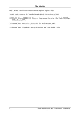 Nau Literária
8 Shirlei Milene Torres; Ana Lúcia Liberato Tettamanzy
ONG, Walter. Oralidade e cultura escrita. Campinas: Papirus, 1998.
SAMS, Jamie. As cartas do Caminho Sagrado. Rio de Janeiro: Rocco, 2000.
SCHOLES, Robert; KELLOGG, Robert. A Natureza da Narrativa. São Paulo: MCGRaw-
Hill do Brasil, 1977.
ZUMTHOR, Paul. Introdução à poesia oral. São Paulo: Hucitec, 1997.
ZUMTHOR, Paul. Performance, Recepção, Leitura. São Paulo: EDUC, 2000.
 