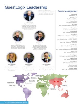 Leo Desrochersabc
Chairman of the Board
Mr. Desrochers brings more than 30 years
of airline and travel experience, and is a
former executive at Air Canada having
served as its EVP, Chief Operating Officer
and Chief Financial Officer.
a
Member of Audit Committee
b
Member of Compensation Committee
c
Member of Governance Committee
d
Member of Nomination Committee
Brett Proudd
Director
Mr. Proud is currently President & CEO of
GuestLogix Inc. Previously holding other
executive positions within GuestLogix as
well as Accenture, Mastech and Keane.
Jamie Halegouaabc
Director
Mr. Halegoua brings over 15 years of
financial and investment experience
currently serving as a portfolio manager
for Delaware Street Capital.
Resigned March 2014.
Ralph Richardiabc
Director
Mr. Richardi is a former executive at
American Airlines. Most recently, he led
the airline’s North American customer
service operations and Global Cargo
Division worldwide.
Tom Douramakoscd
Director
Mr. Douramakos co-founded and served
as President & CEO of GuestLogix
from 2002—2012. He also served as
Chairman of the Board from 2007—2012.
Chris Gardnerd
Director
Mr. Gardner brings more than 15 years
experience in business development and
the financial markets having been a portfolio
manager at B. Riley & Co, as well as
becoming a CFA charter holder in 2001.
10 / 2013 GuestLogix Annual Report
GuestLogix Leadership
Senior Management
Brett Proud
President & CEO
Patrick Leung
Chief Financial Officer
Patrick O’Neill
EVP, Global Operations
Ilia Kostov
EVP, Global Sales & Product Strategy
Andy Archer
SVP & GM, GuestLogix EMEA
Chris Gardner
SVP, Corporate Development
Craig Proud
SVP, Solution Architecture & Technology
Dan Thompson
SVP, Global Strategy & Investor Relations
David Leitch
SVP & GM, GuestLogix Asia Pacific
Kamal Singhee
SVP & GM, GuestLogix Americas
Keith Neville
SVP, Product Management & Sales Support
Nancy Love
SVP, Global Merchandising
Peter Nguyen
SVP, Legal Affairs & General Counsel
Ramez Hanna
SVP, Product Development
Robert Illston
SVP, Global Retail Operations
Steve Kuzmaski
SVP, Human Capital
Thomas Drohan
SVP & GM, Global Rail Division
 