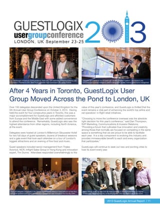 2013 GuestLogix Annual Report / 11
Over 150 delegates descended upon the United Kingdom for the
5th Annual User Group Conference on October 3, 2014. Having
held the event for four consecutive years in Toronto, this was a
major accomplishment for GuestLogix and afforded customers
from Europe and the Middle East with some added convenience
to attend the conference. Remarkably, GuestLogix also saw the
highest attendance from other regions, including North America,
at the event.
Delegates were hosted at London’s Millennium Gloucester Hotel
for two full days of guest speakers, dozens of breakout sessions
and a gala event that took each attendee on a tour of London’s
biggest attractions and an evening of fine food and music.
Guest speakers included senior management from Thales
Avionics, NCR, Inflight Sales Group in Hong Kong and innovation
expert, Tim Dunne. Attendees responded overwhelmingly to the
value of this year’s conference, and GuestLogix is thrilled that the
event remains a vital part of enhancing the world’s top airline and
rail operators’ in-flight retail initiatives.
“Choosing to move the conference overseas was the absolute
right decision for this year’s conference,” said Dan Thompson,
SVP Marketing, Communications & Investor Relations.
“Providing a forum that cultivates true innovation and creativity
among those that normally are focused on competing in the same
space is something that we are proud to be able to facilitate
each year. It is a key component to evolving this industry and
provides immeasurable benefit to each and every organization
that participates.”
GuestLogix will continue to seek out new and exciting cities to
host its event every year.
(L – R) Manager of Events & Communications, Katie Kelly; SVP, Marketing & Communications, Dan
Thompson; President & CEO, Brett Proud; Canadian High Commission UK, Sanjay Purhoit.
Over 150 delegates congregate in the General Session in the Millenium Hotel ballroom to hear from
four guest speakers and GuestLogix executive management team throughout the two-day event.
Alaska Airlines beats out more than 80 travel operators to win the POSie Award for Highest
Revenue per Passenger for a Buy on Board program – this was Alaska’s 4th POSie award.
Delegates get a hands-on tour of GuestLogix’ Ancillary Insights™ platform – the industry’s only
comprehensive business intelligence platform designed for ancillary revenue performance management.
After 4 Years in Toronto, GuestLogix User
Group Moved Across the Pond to London, UK
 