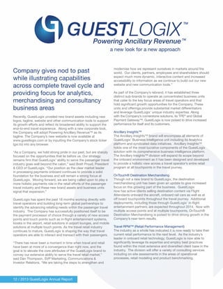 12 / 2013 GuestLogix Annual Report
Company gives nod to past
while illustrating capabilities
across complete travel cycle and
providing focus for analytics,
merchandising and consultancy
business areas
Recently, GuestLogix unveiled new brand assets including new
logos, tagline, website and other communication tools to support
its growth efforts and reflect its broadened ability to support the
end-to-end travel experience. Along with a new corporate look,
the Company will adopt Powering Ancillary Revenue™ as its
tagline. The Company’s new website is now available at
www.guestlogix.com or by inputting the Company’s stock ticker
(gxi.to) into any browser.
“As a Company, we hold strong pride in our past, but are sharply
focused on the opportunities that lie before us. Our strategy
remains firm that GuestLogix’ ability to serve the passenger travel
industry goes well beyond the cabin,” said Brett Proud, President
& CEO of GuestLogix. “Our position as the clear market leader
in processing payments onboard continues to provide a solid
foundation for the business and will remain a strong focus at
GuestLogix. Moving forward, we are being called upon to play a
more holistic payments role in the retail efforts of the passenger
travel industry and these new brand assets and business units
signal that expansion.”
GuestLogix has spent the past 18 months working directly with
travel operators and building long-term global partnerships to
identify the advancing retailing needs within the passenger travel
industry. The Company has successfully positioned itself to be
the payment processor of choice through a variety of new access
points and touch points such as in-flight entertainment systems,
kiosks in the airport, retail solutions in airport lounges, and mobile
solutions at multiple touch points. As the travel retail industry
continues to mature, GuestLogix is shaping the way that travel
operators are able to interact and transact with their passengers.
“There has never been a moment in time when travel and retail
have been at more of a convergence than right now, and the
goal is to elevate the core attributes of the GuestLogix brand to
convey our extensive ability to serve the travel retail market,”
said Dan Thompson, SVP Marketing, Communications &
Investor Relations. “We are taking the steps to strengthen and
modernise how we represent ourselves in markets around the
world. Our clients, partners, employees and shareholders should
expect much more dynamic, interactive content and increased
accessibility to information as we continue to build out our new
website and new communication tools.”
As part of the Company’s rebrand, it has established three
distinct sub-brands to operate as concentrated business units
that cater to the key focus areas of travel operators and that
hold significant growth opportunities for the Company. These
units and offerings provide substantial market differentiators
and leverage GuestLogix’ unique industry expertise. Along
with the Company’s cornerstone solutions, its TPE®
and Global
Payment Gateway™, GuestLogix is now poised to drive increased
performance for itself and its customers.
Ancillary Insights™
The Ancillary Insights™ brand will encompass all elements of
GuestLogix’ Business Intelligence unit including its Analytics
platform and syndicated data initiatives. Ancillary Insights™
holds one of the most lucrative components of the GuestLogix
solution with its comprehensive business intelligence platform.
The Ancillary Insights™ division will expand its scope beyond
the onboard environment as it has been designed and developed
to provide a holistic view across a travel operator’s entire retail
program at all touchpoints in the travel journey.
OnTouch® Destination Merchandising
Though not a new brand to GuestLogix, the destination
merchandising unit has been given an update to give increased
focus on this growing part of the business. GuestLogix
now has active clients selling destination content via Flight
Attendants onboard the aircraft, onboard rail cars as well as at
off board touchpoints throughout the travel journey. Additional
deployments, including those through GuestLogix’ in-flight
entertainment partners, are expected throughout 2014. Now with
multiple access points and at multiple touchpoints, OnTouch®
Destination Merchandising is poised to drive strong growth in the
Company’s near-term results.
Travel RPM™ (Retail Performance Management)
The industry as a whole has indicated it is now ready to take their
current retail performance to the next level. As the industry’s
leader in onboard retail technology, GuestLogix is now able to
significantly leverage its expertise and employ best practices
found within the most extensive and diversified client base in the
industry. The division will offer a variety of consulting services
including on-site assessments in the areas of operational
processes, retail modeling and product benchmarking.
a new look for a new approach
 