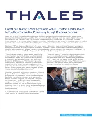 Thales’ Senior Product Manager, David Pook, showcases Thales’ latest in-flight entertainment system with
integrated TPE®
from GuestLogix at the Company’s User Group Conference.
2013 GuestLogix Annual Report / 13
GuestLogix Signs 10-Year Agreement with IFE System Leader Thales
to Facilitate Transaction Processing through Seatback Screens
GuestLogix Inc. (TSX: GXI), the leading global provider of onboard retail and payment technology solutions to airlines and the
passenger travel industry, today announced that it has partnered with global technology leader and major in-flight entertainment
and connectivity (IFEC) provider, Thales. The partnership involves the integration of GuestLogix’ TPE®
into Thales’ TopSeries®
Implementation of the joint solution will commence immediately, and Thales’ customer-base will use the GuestLogix system for onboard
payments without any need to retrofit hardware IFEC systems, enabling payment acceptance via state-of-the-art seatback screens.
GuestLogix’ TPE®
was designed and developed for the secure capture and processing of payments through a variety of access points.
By integrating GuestLogix’ technology, Thales has expanded its popular IFEC systems into seat-centric storefronts, benefiting its airline
customers and their passengers, while also maintaining its status as a leader in aircraft innovations. The incorporation of GuestLogix’ TPE®
into these seatbacks marks a first for GuestLogix and further strengthens the Company’s position in the market.
“GuestLogix takes pride in its industry-leading position in the
onboard retail and payment technology market and is elated
to have secured this win with Thales, another company that
is synonymous with onboard innovation,” said Brett Proud,
President & CEO, GuestLogix. “This integration represents
an extraordinary new milestone that brings onboard payment
to a vast number of globally diverse airline passengers. This
partnership strengthens both companies’ abilities to thrive in the
industry, while succeeding at our mission to increase ancillary
revenue potential for the global airline market.”
GuestLogix will integrate and license its Transaction Processing
Engine via Thales onboard IFEC systems to many of the world’s
leading airlines. The software will capture payment information,
transfer the information to an onboard server and securely
transmit the data to the ground. The GuestLogix TPE®
meets
the most stringent Payment Card Industry (PCI) validation
as a payment application, and all ongoing maintenance will
be handled by GuestLogix over the duration of the 10-year
agreement. The TPE®
will support both live and cached transactions
at the seatback screen for items such as Pay per Access, onboard
shopping and meals.
“Our partnership with GuestLogix was a natural fit and supports
Thales’ vision to be ‘the Best In-flight Entertainment and
Connectivity Solutions Company by creating partnerships that
endure, innovations that inspire and products and services
that ensure exceptional value,’” said Alan Pellegrini, President
& CEO, Thales USA. “The need to support secure, certified
payment acceptance functionality into our IFEC system became
abundantly clear as airlines are now realizing the immense
potential of having seat-centric storefronts onboard.”
 