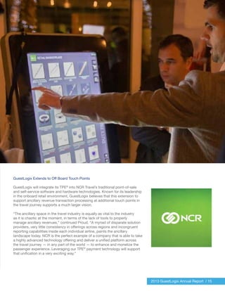 2013 GuestLogix Annual Report / 15
GuestLogix Extends to Off Board Touch Points
GuestLogix will integrate its TPE®
into NCR Travel’s traditional point-of-sale
and self-service software and hardware technologies. Known for its leadership
in the onboard retail environment, GuestLogix believes that this extension to
support ancillary revenue transaction processing at additional touch points in
the travel journey supports a much larger vision.
“The ancillary space in the travel industry is equally as vital to the industry
as it is chaotic at the moment, in terms of the lack of tools to properly
manage ancillary revenues,” continued Proud. “A myriad of disparate solution
providers, very little consistency in offerings across regions and incongruent
reporting capabilities inside each individual airline, paints the ancillary
landscape today. NCR is the perfect example of a company that is able to take
a highly advanced technology offering and deliver a unified platform across
the travel journey — in any part of the world — to enhance and monetize the
passenger experience. Leveraging our TPE®
payment technology will support
that unification in a very exciting way.”
 