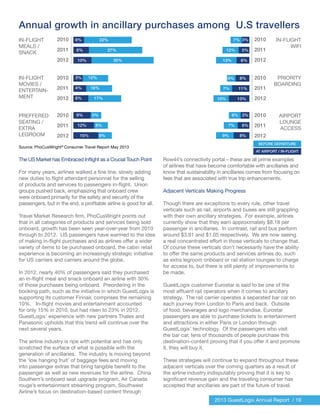 2013 GuestLogix Annual Report / 19
Annual growth in ancillary purchases among U.S travellers
The US Market has Embraced Inflight as a Crucial Touch Point
For many years, airlines walked a fine line, slowly adding
new duties to flight attendant personnel for the selling
of products and services to passengers in-flight. Union
groups pushed back, emphasizing that onboard crew
were onboard primarily for the safety and security of the
passengers, but in the end, a profitable airline is good for all.
Travel Market Research firm, PhoCusWright points out
that in all categories of products and services being sold
onboard, growth has been seen year-over-year from 2010
through to 2012. US passengers have warmed to the idea
of making in-flight purchases and as airlines offer a wider
variety of items to be purchased onboard, the cabin retail
experience is becoming an increasingly strategic initiative
for US carriers and carriers around the globe.
In 2012, nearly 40% of passengers said they purchased
an in-flight meal and snack onboard an airline with 30%
of those purchases being onboard. Preordering in the
booking path, such as the initiative in which GuestLogix is
supporting its customer Finnair, comprises the remaining
10%. In-flight movies and entertainment accounted
for only 15% in 2010, but had risen to 23% in 2012.
GuestLogix’ experience with new partners Thales and
Panasonic upholds that this trend will continue over the
next several years.
The airline industry is ripe with potential and has only
scratched the surface of what is possible with the
generation of ancillaries. The industry is moving beyond
the ‘low hanging fruit’ of baggage fees and moving
into passenger extras that bring tangible benefit to the
passenger as well as new revenues for the airline. China
Southern’s onboard seat upgrade program, Air Canada
rouge’s entertainment streaming program, Southwest
Airline’s focus on destination-based content through
Row44’s connectivity portal – these are all prime examples
of airlines that have become comfortable with ancillaries and
know that sustainability in ancillaries comes from focusing on
fees that are associated with true trip enhancements.
Adjacent Verticals Making Progress
Though there are exceptions to every rule, other travel
verticals such as rail, airports and buses are still grappling
with their own ancillary strategies. For example, airlines
currently show that they earn approximately $8.18 per
passenger in ancillaries. In contrast, rail and bus perform
around $3.91 and $1.05 respectively. We are now seeing
a real concentrated effort in those verticals to change that.
Of course these verticals don’t necessarily have the ability
to offer the same products and services airlines do, such
as extra legroom onboard or rail station lounges to charge
for access to, but there is still plenty of improvements to
be made.
GuestLogix customer Eurostar is said to be one of the
most affluent rail operators when it comes to ancillary
strategy. The rail carrier operates a separated bar car on
each journey from London to Paris and back. Outside
of food, beverages and logo merchandise, Eurostar
passengers are able to purchase tickets to entertainment
and attractions in either Paris or London through
GuestLogix’ technology. Of the passengers who visit
the bar car, tens of thousands of people purchase this
destination-content proving that if you offer it and promote
it, they will buy it.
These strategies will continue to expand throughout these
adjacent verticals over the coming quarters as a result of
the airline industry indisputably proving that it is key to
significant revenue gain and the traveling consumer has
accepted that ancillaries are part of the future of travel.
IN-FLIGHT
MEALS /
SNACK
2010
2011
2012
6%
8%
10%
3%
5%
6%
8%
11%
13%
3%
6%
8%
6%
7%
9%
BEFORE DEPARTURE
AT AIRPORT / IN-FLIGHT
5%
7%
10%
7%
12%
13%
3%
4%
6%
9%
12%
15%
5%
8%
9%
12%
16%
17%
22%
27%
30%
2010
2011
2012
2010
2011
2012
Source: PhoCusWright®
Consumer Travel Report May 2013
2010
2011
2012
2010
2011
2012
2010
2011
2012
IN-FLIGHT
WIFI
IN-FLIGHT
MOVIES /
ENTERTAIN-
MENT
PRIORITY
BOARDING
PREFFERED
SEATING /
EXTRA
LEGROOM
AIRPORT
LOUNGE
ACCESS
 