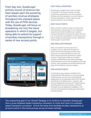 The overarching goal of our Growth Strategy is to continue to transition GuestLogix
from a pure hardware-based transaction processor to more and more of a software-
based transaction processor. And at the same time facilitate ancillary transactions at
all touch points in the travel journey across all travel verticals.
2013 GuestLogix Annual Report / 21
From day one, GuestLogix’
primary source of revenue has
been based upon the powering
of ancillary revenue strategies
throughout the onboard space
with the use of POS devices.
Today, GuestLogix will focus on
broadening not only the travel
operators in which it targets, but
being able to extend its support
of ancillary transactions through a
series of new access points.
NEW TRAVEL OPERATORS
GuestLogix is beginning to see a margin
for growth in the travel industry through
processing transactions not only onboard
Airlines and Rail operators, but with Airports
and Bus Operators, further opening new
opportunities for the Company.
NEW TOUCH POINTS
With a primary customer base of Airline and
Rail operators, GuestLogix is now looking to
expand and further facilitate new ancillary
revenue transactions beyond the cabin and rail
car. Through the monetization of all travel touch
points along the passenger journey, additional
revenue gain is prominent.
NEW ANCILLARY REVENUE
With a successful primary source of
ancillary revenue obtained through the
sale of food and beverage and duty-free
products, an exponential focus has now
been directed towards destination-based
content. GuestLogix’ ability to monetize
onboard entertainment and other passenger
enhancements such as the emergence of lounge
access, seat upgrades and priority boarding will
grow the Company’s revenue streams.
NEW ACCESS POINTS
GuestLogix is now seeing a transition from
purpose-built POS devices, to consumer grade
mobile devices, and as such has developed
applications to be supported within iOS, Android
and Windows 8 deployments. Likewise, self-
service integrations as seen with Thales Avionics
and Panasonic Avionics onboard, and NCR
off board, provide significant scalability in the
amount of transactions GuestLogix will process
moving forward.
 