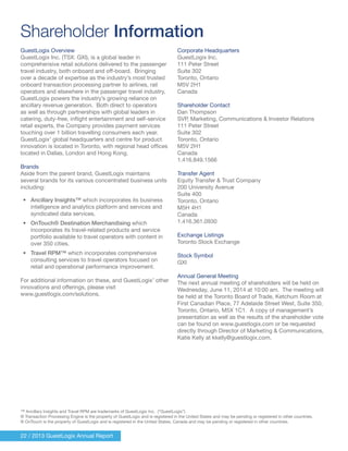 Shareholder Information
22 / 2013 GuestLogix Annual Report
GuestLogix Overview
GuestLogix Inc. (TSX: GXI), is a global leader in
comprehensive retail solutions delivered to the passenger
travel industry, both onboard and off-board. Bringing
over a decade of expertise as the industry’s most trusted
onboard transaction processing partner to airlines, rail
operators and elsewhere in the passenger travel industry,
GuestLogix powers the industry’s growing reliance on
ancillary revenue generation. Both direct to operators
as well as through partnerships with global leaders in
catering, duty-free, inflight entertainment and self-service
retail experts, the Company provides payment services
touching over 1 billion travelling consumers each year.
GuestLogix’ global headquarters and centre for product
innovation is located in Toronto, with regional head offices
located in Dallas, London and Hong Kong.
Brands
Aside from the parent brand, GuestLogix maintains
several brands for its various concentrated business units
including:
•	 Ancillary Insights™ which incorporates its business
intelligence and analytics platform and services and
syndicated data services.
•	 OnTouch® Destination Merchandising which
incorporates its travel-related products and service
portfolio available to travel operators with content in
over 350 cities.
•	 Travel RPM™ which incorporates comprehensive
consulting services to travel operators focused on
retail and operational performance improvement.
For additional information on these, and GuestLogix’ other
innovations and offerings, please visit
www.guestlogix.com/solutions.
™ Ancillary Insights and Travel RPM are trademarks of GuestLogix Inc. (“GuestLogix”)
® Transaction Processing Engine is the property of GuestLogix and is registered in the United States and may be pending or registered in other countries.
® OnTouch is the property of GuestLogix and is registered in the United States, Canada and may be pending or registered in other countries.
Corporate Headquarters
GuestLogix Inc.
111 Peter Street
Suite 302
Toronto, Ontario
M5V 2H1
Canada
Shareholder Contact
Dan Thompson
SVP, Marketing, Communications & Investor Relations
111 Peter Street
Suite 302
Toronto, Ontario
M5V 2H1
Canada
1.416.849.1566
Transfer Agent
Equity Transfer & Trust Company
200 University Avenue
Suite 400
Toronto, Ontario
M5H 4H1
Canada
1.416.361.0930
Exchange Listings
Toronto Stock Exchange
Stock Symbol
GXI
Annual General Meeting
The next annual meeting of shareholders will be held on
Wednesday, June 11, 2014 at 10:00 am. The meeting will
be held at the Toronto Board of Trade, Ketchum Room at
First Canadian Place, 77 Adelaide Street West, Suite 350,
Toronto, Ontario, M5X 1C1. A copy of management’s
presentation as well as the results of the shareholder vote
can be found on www.guestlogix.com or be requested
directly through Director of Marketing & Communications,
Katie Kelly at kkelly@guestlogix.com.
 