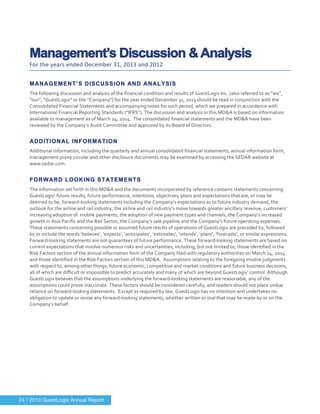  
	
  
Management’s Discussion & Analysis
For	
  the	
  years	
  ended	
  December	
  31,	
  2013	
  and	
  2012	
  
	
  
MANAGEMENT’S DISCUSSION AND ANALYSIS
The	
  following	
  discussion	
  and	
  analysis	
  of	
  the	
  financial	
  condition	
  and	
  results	
  of	
  GuestLogix	
  Inc.	
  (also	
  referred	
  to	
  as	
  “we”,	
  
“our”,	
  “GuestLogix”	
  or	
  the	
  “Company”)	
  for	
  the	
  year	
  ended	
  December	
  31,	
  2013	
  should	
  be	
  read	
  in	
  conjunction	
  with	
  the	
  
Consolidated	
  Financial	
  Statements	
  and	
  accompanying	
  notes	
  for	
  such	
  period,	
  which	
  we	
  prepared	
  in	
  accordance	
  with	
  
International	
  Financial	
  Reporting	
  Standards	
  (“IFRS”).	
  The	
  discussion	
  and	
  analysis	
  in	
  this	
  MD&A	
  is	
  based	
  on	
  information	
  
available	
  to	
  management	
  as	
  of	
  March	
  24,	
  2014.	
  	
  The	
  consolidated	
  financial	
  statements	
  and	
  the	
  MD&A	
  have	
  been	
  
reviewed	
  by	
  the	
  Company’s	
  Audit	
  Committee	
  and	
  approved	
  by	
  its	
  Board	
  of	
  Directors.	
  
	
  
ADDITIONAL INFORMATION
Additional	
  information,	
  including	
  the	
  quarterly	
  and	
  annual	
  consolidated	
  financial	
  statements,	
  annual	
  information	
  form,	
  
management	
  proxy	
  circular	
  and	
  other	
  disclosure	
  documents	
  may	
  be	
  examined	
  by	
  accessing	
  the	
  SEDAR	
  website	
  at	
  
www.sedar.com.	
  
	
  
FORWARD LOOKING STATEMENTS
The	
  information	
  set	
  forth	
  in	
  this	
  MD&A	
  and	
  the	
  documents	
  incorporated	
  by	
  reference	
  contains	
  statements	
  concerning	
  
GuestLogix’	
  future	
  results,	
  future	
  performance,	
  intentions,	
  objectives,	
  plans	
  and	
  expectations	
  that	
  are,	
  or	
  may	
  be	
  
deemed	
  to	
  be,	
  forward-­‐looking	
  statements	
  including	
  the	
  Company’s	
  expectations	
  as	
  to	
  future	
  industry	
  demand,	
  the	
  
outlook	
  for	
  the	
  airline	
  and	
  rail	
  industry,	
  the	
  airline	
  and	
  rail	
  industry’s	
  move	
  towards	
  greater	
  ancillary	
  revenue,	
  customers’	
  
increasing	
  adoption	
  of	
  	
  mobile	
  payments,	
  the	
  adoption	
  of	
  new	
  payment	
  types	
  and	
  channels,	
  the	
  Company’s	
  increased	
  
growth	
  in	
  Asia	
  Pacific	
  and	
  the	
  Rail	
  Sector,	
  the	
  Company’s	
  sale	
  pipeline	
  and	
  the	
  Company’s	
  future	
  operating	
  expenses.	
  
These	
  statements	
  concerning	
  possible	
  or	
  assumed	
  future	
  results	
  of	
  operations	
  of	
  GuestLogix	
  are	
  preceded	
  by,	
  followed	
  
by	
  or	
  include	
  the	
  words	
  ‘believes’,	
  ‘expects’,	
  ‘anticipates’,	
  ‘estimates’,	
  ‘intends’,	
  ‘plans’,	
  ‘forecasts’,	
  or	
  similar	
  expressions.	
  
Forward-­‐looking	
  statements	
  are	
  not	
  guarantees	
  of	
  future	
  performance.	
  These	
  forward-­‐looking	
  statements	
  are	
  based	
  on	
  
current	
  expectations	
  that	
  involve	
  numerous	
  risks	
  and	
  uncertainties,	
  including,	
  but	
  not	
  limited	
  to,	
  those	
  identified	
  in	
  the	
  
Risk	
  Factors	
  section	
  of	
  the	
  annual	
  information	
  form	
  of	
  the	
  Company	
  filed	
  with	
  regulatory	
  authorities	
  on	
  March	
  24,	
  2014	
  
and	
  those	
  identified	
  in	
  the	
  Risk	
  Factors	
  section	
  of	
  this	
  MD&A.	
  	
  Assumptions	
  relating	
  to	
  the	
  foregoing	
  involve	
  judgments	
  
with	
  respect	
  to,	
  among	
  other	
  things,	
  future	
  economic,	
  competitive	
  and	
  market	
  conditions	
  and	
  future	
  business	
  decisions,	
  
all	
  of	
  which	
  are	
  difficult	
  or	
  impossible	
  to	
  predict	
  accurately	
  and	
  many	
  of	
  which	
  are	
  beyond	
  GuestLogix’	
  control.	
  Although	
  
GuestLogix	
  believes	
  that	
  the	
  assumptions	
  underlying	
  the	
  forward-­‐looking	
  statements	
  are	
  reasonable,	
  any	
  of	
  the	
  
assumptions	
  could	
  prove	
  inaccurate.	
  These	
  factors	
  should	
  be	
  considered	
  carefully,	
  and	
  readers	
  should	
  not	
  place	
  undue	
  
reliance	
  on	
  forward-­‐looking	
  statements.	
  	
  Except	
  as	
  required	
  by	
  law,	
  GuestLogix	
  has	
  no	
  intention	
  and	
  undertakes	
  no	
  
obligation	
  to	
  update	
  or	
  revise	
  any	
  forward-­‐looking	
  statements,	
  whether	
  written	
  or	
  oral	
  that	
  may	
  be	
  made	
  by	
  or	
  on	
  the	
  
Company's	
  behalf.	
  
	
  
	
  
	
   	
  
24 / 2013 GuestLogix Annual Report
 