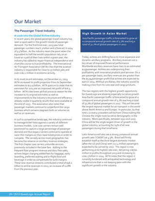  
	
  
Our	
  Market	
  
	
  
The Passenger Travel Industry
A	
  Look	
  into	
  the	
  Global	
  Airline	
  Industry	
  
In	
  recent	
  years,	
  the	
  global	
  passenger	
  travel	
  industry	
  has	
  
seen	
  a	
  rapid	
  swell	
  in	
  the	
  growth	
  trends	
  of	
  passenger	
  
demand.	
  	
  For	
  the	
  first	
  time	
  ever,	
  2013	
  saw	
  total	
  
passenger	
  numbers	
  reach	
  3	
  billion	
  and	
  a	
  forecast	
  in	
  2014	
  
of	
  3.3	
  billion.	
  	
  As	
  the	
  industry	
  nears	
  the	
  point	
  when	
  the	
  
equivalent	
  to	
  half	
  the	
  world’s	
  population	
  rely	
  on	
  air	
  
travel	
  as	
  a	
  part	
  of	
  their	
  lives	
  within	
  a	
  given	
  year,	
  the	
  
industry	
  has	
  rallied	
  to	
  regain	
  financial	
  independence	
  and	
  
chart	
  the	
  course	
  to	
  true	
  profitability.	
  	
  The	
  International	
  
Air	
  Transport	
  Association	
  (IATA)	
  cites	
  that	
  the	
  aviation	
  
industry	
  is	
  responsible	
  for	
  close	
  to	
  57	
  million	
  jobs	
  and	
  
over	
  US$2.2	
  trillion	
  in	
  economic	
  activity.	
  	
  	
  
	
  
In	
  its	
  most	
  recent	
  estimates,	
  on	
  December	
  12,	
  2013,	
  
IATA	
  increased	
  its	
  profit	
  projection	
  from	
  its	
  September	
  
estimates	
  to	
  $12.9	
  billion.	
  	
  IATA	
  goes	
  on	
  to	
  state	
  that	
  its	
  
estimates	
  for	
  2014	
  are	
  an	
  improved	
  net	
  profit	
  of	
  $16.4	
  
billion.	
  	
  IATA	
  cites	
  lower	
  jet	
  fuel	
  prices	
  as	
  reason	
  for	
  the	
  
increase	
  to	
  its	
  original	
  estimates	
  as	
  well	
  as	
  
improvements	
  to	
  the	
  industry’s	
  structure	
  and	
  efficiency	
  
already	
  visible	
  in	
  quarterly	
  results	
  that	
  were	
  available	
  at	
  
the	
  end	
  of	
  2013.	
  	
  The	
  association	
  also	
  notes	
  that	
  
passenger	
  markets	
  continue	
  to	
  outperform	
  the	
  cargo	
  
business	
  which	
  remains	
  stagnant	
  both	
  on	
  volumes	
  as	
  
well	
  as	
  on	
  revenues.	
  
	
  
In	
  such	
  a	
  competitive	
  landscape,	
  the	
  industry	
  continues	
  
to	
  manage	
  ticket	
  fares	
  against	
  a	
  variety	
  of	
  different	
  
business	
  models.	
  	
  Low	
  cost	
  carriers	
  remain	
  well	
  
positioned	
  to	
  capture	
  a	
  large	
  percentage	
  of	
  passenger	
  
demand	
  and	
  thus	
  legacy	
  carriers	
  continue	
  to	
  operate	
  at	
  
razor	
  thin	
  margins	
  on	
  their	
  base	
  ticket	
  prices	
  in	
  order	
  to	
  
compete.	
  	
  The	
  remedy	
  across	
  most	
  geographies	
  has	
  
become	
  the	
  reliance	
  on	
  ancillary	
  revenue	
  strategies.	
  	
  
The	
  first	
  chapter	
  saw	
  carriers	
  unbundle	
  services	
  
previously	
  included	
  in	
  the	
  base	
  fare.	
  	
  Adding	
  to	
  the	
  
frequent	
  flyer	
  program	
  revenue	
  and	
  duty-­‐free	
  sales,	
  
airlines	
  began	
  charging	
  added	
  fees	
  for	
  baggage,	
  early	
  
boarding,	
  preferred	
  seating	
  and	
  in-­‐flight	
  food	
  and	
  
beverage	
  in	
  order	
  to	
  compensate	
  for	
  sunk	
  margins.	
  	
  
These	
  new	
  revenue	
  streams	
  contributed	
  a	
  total	
  of	
  $36.1	
  
billion	
  to	
  airline	
  revenues	
  in	
  2012,	
  an	
  increase	
  of	
  11.8%	
  
from	
  the	
  previous	
  year.	
  
	
  
Today,	
  airlines	
  are	
  shifting	
  focus	
  to	
  more	
  expansive	
  and	
  
dynamic	
  ancillary	
  programs.	
  	
  Ancillary	
  revenues	
  are	
  a	
  
key	
  driver	
  of	
  improved	
  financial	
  performance.	
  
Worldwide	
  ancillary	
  revenues	
  have	
  risen	
  to	
  an	
  estimated	
  
$13/passenger.	
  Airlines	
  are	
  underpinning	
  their	
  
profitability	
  with	
  innovative	
  products	
  and	
  services.	
  On	
  a	
  
per	
  passenger	
  basis,	
  ancillary	
  revenues	
  are	
  greater	
  than	
  
the	
  $5.94/passenger	
  profit	
  that	
  airlines	
  are	
  expected	
  to	
  
earn	
  in	
  2014.	
  Without	
  ancillaries,	
  the	
  industry	
  would	
  be	
  
making	
  a	
  loss	
  from	
  its	
  core	
  seat	
  and	
  cargo	
  products.	
  	
  
	
  
The	
  two	
  regions	
  with	
  the	
  highest	
  growth	
  opportunity	
  
for	
  GuestLogix	
  are	
  showing	
  especially	
  lucrative	
  growth.	
  	
  
Asia	
  Pacific	
  passenger	
  traffic	
  is	
  forecasted	
  to	
  grow	
  at	
  a	
  
compound	
  annual	
  growth	
  rate	
  of	
  5.7%	
  reaching	
  a	
  total	
  
of	
  31.7%	
  of	
  global	
  passengers	
  in	
  2017.	
  	
  This	
  will	
  become	
  
the	
  largest	
  regional	
  market	
  for	
  air	
  transport	
  in	
  the	
  world	
  
above	
  North	
  America	
  and	
  Europe.	
  	
  In	
  particular,	
  by	
  that	
  
time	
  1	
  in	
  every	
  5	
  travelers	
  will	
  be	
  from	
  China	
  making	
  the	
  
Chinese	
  the	
  single	
  most	
  lucrative	
  demographic	
  in	
  the	
  
industry.	
  	
  More	
  specifically,	
  between	
  2012	
  and	
  2017,	
  
China	
  will	
  be	
  the	
  single	
  largest	
  driver	
  of	
  growth	
  in	
  the	
  
global	
  industry,	
  accounting	
  for	
  24%	
  of	
  all	
  new	
  
passengers	
  during	
  that	
  timeframe.	
  	
  
	
  
Latin	
  America	
  will	
  also	
  see	
  a	
  strong	
  compound	
  annual	
  
growth	
  rate	
  (“CAGR”)	
  at	
  4.5%.	
  	
  Brazil	
  will	
  firmly	
  
establish	
  itself	
  as	
  the	
  third-­‐largest	
  domestic	
  market	
  
(after	
  the	
  US	
  and	
  China)	
  with	
  122.4	
  million	
  passengers	
  
expected	
  to	
  be	
  carried	
  by	
  2017.	
  	
  The	
  region	
  is	
  now	
  
performing	
  at	
  its	
  highest	
  rate	
  ever,	
  delivering	
  US$700	
  
million	
  in	
  profits	
  throughout	
  2013	
  and	
  increasing	
  to	
  
US$1.5	
  billion	
  in	
  2014.	
  	
  IATA	
  notes	
  that	
  the	
  region	
  is	
  
currently	
  burdened	
  with	
  antiquated	
  technology	
  and	
  
infrastructure	
  that	
  is	
  not	
  keeping	
  pace	
  with	
  the	
  
significant	
  growth	
  in	
  the	
  industry.	
  
	
   	
  
High Growth in Asian Market
Asia	
  Pacific	
  passenger	
  traffic	
  is	
  forecasted	
  to	
  grow	
  at	
  
a	
  compound	
  annual	
  growth	
  rate	
  of	
  5.7%	
  reaching	
  a	
  
total	
  of	
  31.7%	
  of	
  global	
  passengers	
  in	
  2017.	
  
26 / 2013 GuestLogix Annual Report
 