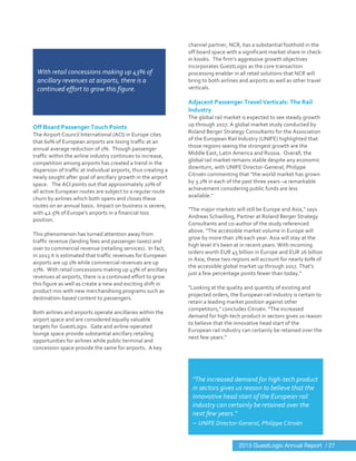  
	
  
	
  
Off	
  Board	
  Passenger	
  Touch	
  Points	
  
The	
  Airport	
  Council	
  International	
  (ACI)	
  in	
  Europe	
  cites	
  
that	
  60%	
  of	
  European	
  airports	
  are	
  losing	
  traffic	
  at	
  an	
  
annual	
  average	
  reduction	
  of	
  1%.	
  	
  Though	
  passenger	
  
traffic	
  within	
  the	
  airline	
  industry	
  continues	
  to	
  increase,	
  
competition	
  among	
  airports	
  has	
  created	
  a	
  trend	
  in	
  the	
  
dispersion	
  of	
  traffic	
  at	
  individual	
  airports,	
  thus	
  creating	
  a	
  
newly	
  sought	
  after	
  goal	
  of	
  ancillary	
  growth	
  in	
  the	
  airport	
  
space.	
  	
  	
  The	
  ACI	
  points	
  out	
  that	
  approximately	
  20%	
  of	
  
all	
  active	
  European	
  routes	
  are	
  subject	
  to	
  a	
  regular	
  route	
  
churn	
  by	
  airlines	
  which	
  both	
  opens	
  and	
  closes	
  these	
  
routes	
  on	
  an	
  annual	
  basis.	
  	
  Impact	
  on	
  business	
  is	
  severe,	
  
with	
  42.5%	
  of	
  Europe’s	
  airports	
  in	
  a	
  financial	
  loss	
  
position.	
  	
  	
  
	
  
This	
  phenomenon	
  has	
  turned	
  attention	
  away	
  from	
  
traffic	
  revenue	
  (landing	
  fees	
  and	
  passenger	
  taxes)	
  and	
  
over	
  to	
  commercial	
  revenue	
  (retailing	
  services).	
  	
  In	
  fact,	
  
in	
  2013	
  it	
  is	
  estimated	
  that	
  traffic	
  revenues	
  for	
  European	
  
airports	
  are	
  up	
  1%	
  while	
  commercial	
  revenues	
  are	
  up	
  
27%.	
  	
  With	
  retail	
  concessions	
  making	
  up	
  43%	
  of	
  ancillary	
  
revenues	
  at	
  airports,	
  there	
  is	
  a	
  continued	
  effort	
  to	
  grow	
  
this	
  figure	
  as	
  well	
  as	
  create	
  a	
  new	
  and	
  exciting	
  shift	
  in	
  
product	
  mix	
  with	
  new	
  merchandising	
  programs	
  such	
  as	
  
destination-­‐based	
  content	
  to	
  passengers.	
  
	
  
Both	
  airlines	
  and	
  airports	
  operate	
  ancillaries	
  within	
  the	
  
airport	
  space	
  and	
  are	
  considered	
  equally	
  valuable	
  
targets	
  for	
  GuestLogix.	
  	
  Gate	
  and	
  airline-­‐operated	
  
lounge	
  space	
  provide	
  substantial	
  ancillary	
  retailing	
  
opportunities	
  for	
  airlines	
  while	
  public	
  terminal	
  and	
  
concession	
  space	
  provide	
  the	
  same	
  for	
  airports.	
  	
  A	
  key	
  
channel	
  partner,	
  NCR,	
  has	
  a	
  substantial	
  foothold	
  in	
  the	
  
off	
  board	
  space	
  with	
  a	
  significant	
  market	
  share	
  in	
  check-­‐
in	
  kiosks.	
  	
  The	
  firm’s	
  aggressive	
  growth	
  objectives	
  
incorporates	
  GuestLogix	
  as	
  the	
  core	
  transaction	
  
processing	
  enabler	
  in	
  all	
  retail	
  solutions	
  that	
  NCR	
  will	
  
bring	
  to	
  both	
  airlines	
  and	
  airports	
  as	
  well	
  as	
  other	
  travel	
  
verticals.	
  	
  
	
  
Adjacent	
  Passenger	
  Travel	
  Verticals:	
  The	
  Rail	
  
Industry	
  
The	
  global	
  rail	
  market	
  is	
  expected	
  to	
  see	
  steady	
  growth	
  
up	
  through	
  2017.	
  A	
  global	
  market	
  study	
  conducted	
  by	
  
Roland	
  Berger	
  Strategy	
  Consultants	
  for	
  the	
  Association	
  
of	
  the	
  European	
  Rail	
  Industry	
  (UNIFE)	
  highlighted	
  that	
  
those	
  regions	
  seeing	
  the	
  strongest	
  growth	
  are	
  the	
  
Middle	
  East,	
  Latin	
  America	
  and	
  Russia.	
  	
  Overall,	
  the	
  
global	
  rail	
  market	
  remains	
  stable	
  despite	
  any	
  economic	
  
downturn,	
  with	
  UNIFE	
  Director-­‐General,	
  Philippe	
  
Citroën	
  commenting	
  that	
  “the	
  world	
  market	
  has	
  grown	
  
by	
  3.2%	
  in	
  each	
  of	
  the	
  past	
  three	
  years	
  –a	
  remarkable	
  
achievement	
  considering	
  public	
  funds	
  are	
  less	
  
available."	
  
"The	
  major	
  markets	
  will	
  still	
  be	
  Europe	
  and	
  Asia,"	
  says	
  
Andreas	
  Schwilling,	
  Partner	
  at	
  Roland	
  Berger	
  Strategy	
  
Consultants	
  and	
  co-­‐author	
  of	
  the	
  study	
  referenced	
  
above.	
  "The	
  accessible	
  market	
  volume	
  in	
  Europe	
  will	
  
grow	
  by	
  more	
  than	
  2%	
  each	
  year.	
  Asia	
  will	
  stay	
  at	
  the	
  
high	
  level	
  it's	
  been	
  at	
  in	
  recent	
  years.	
  With	
  incoming	
  
orders	
  worth	
  EUR	
  45	
  billion	
  in	
  Europe	
  and	
  EUR	
  26	
  billion	
  
in	
  Asia,	
  these	
  two	
  regions	
  will	
  account	
  for	
  nearly	
  60%	
  of	
  
the	
  accessible	
  global	
  market	
  up	
  through	
  2017.	
  That's	
  
just	
  a	
  few	
  percentage	
  points	
  fewer	
  than	
  today."	
  
	
  
"Looking	
  at	
  the	
  quality	
  and	
  quantity	
  of	
  existing	
  and	
  
projected	
  orders,	
  the	
  European	
  rail	
  industry	
  is	
  certain	
  to	
  
retain	
  a	
  leading	
  market	
  position	
  against	
  other	
  
competitors,"	
  concludes	
  Citroën.	
  "The	
  increased	
  
demand	
  for	
  high-­‐tech	
  product	
  in	
  sectors	
  gives	
  us	
  reason	
  
to	
  believe	
  that	
  the	
  innovative	
  head	
  start	
  of	
  the	
  
European	
  rail	
  industry	
  can	
  certainly	
  be	
  retained	
  over	
  the	
  
next	
  few	
  years."	
  
	
  
	
   	
  
	
  
	
  
With	
  retail	
  concessions	
  making	
  up	
  43%	
  of	
  
ancillary	
  revenues	
  at	
  airports,	
  there	
  is	
  a	
  
continued	
  effort	
  to	
  grow	
  this	
  figure.	
  
	
  
	
  
	
  
"The	
  increased	
  demand	
  for	
  high-­‐tech	
  product	
  
in	
  sectors	
  gives	
  us	
  reason	
  to	
  believe	
  that	
  the	
  
innovative	
  head	
  start	
  of	
  the	
  European	
  rail	
  
industry	
  can	
  certainly	
  be	
  retained	
  over	
  the	
  
next	
  few	
  years."	
  
~	
  UNIFE	
  Director-­‐General,	
  Philippe	
  Citroën	
  
2013 GuestLogix Annual Report / 27
 