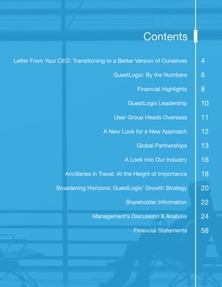 Letter From Your CEO: Transitioning to a Better Version of Ourselves
GuestLogix: By the Numbers
Financial Highlights
GuestLogix Leadership
User Group Heads Overseas
A New Look for a New Approach
Global Partnerships
A Look into Our Industry
Ancillaries in Travel: At the Height of Importance
Broadening Horizons: GuestLogix’ Growth Strategy
Shareholder Information
Management’s Discussion & Analysis
Financial Statements
Contents
4
6
8
10
11
12
13
16
18
20
22
24
58
 