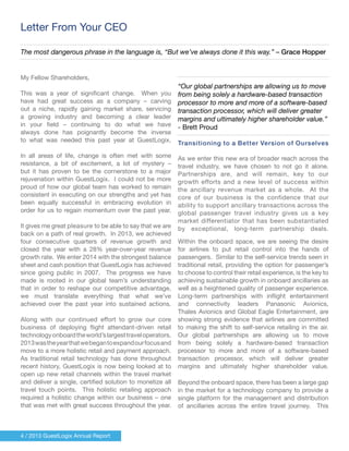 4 / 2013 GuestLogix Annual Report
My Fellow Shareholders,
This was a year of significant change. When you
have had great success as a company – carving
out a niche, rapidly gaining market share, servicing
a growing industry and becoming a clear leader
in your field – continuing to do what we have
always done has poignantly become the inverse
to what was needed this past year at GuestLogix.
In all areas of life, change is often met with some
resistance, a bit of excitement, a lot of mystery –
but it has proven to be the cornerstone to a major
rejuvenation within GuestLogix. I could not be more
proud of how our global team has worked to remain
consistent in executing on our strengths and yet has
been equally successful in embracing evolution in
order for us to regain momentum over the past year.
It gives me great pleasure to be able to say that we are
back on a path of real growth. In 2013, we achieved
four consecutive quarters of revenue growth and
closed the year with a 28% year-over-year revenue
growth rate. We enter 2014 with the strongest balance
sheet and cash position that GuestLogix has achieved
since going public in 2007. The progress we have
made is rooted in our global team’s understanding
that in order to reshape our competitive advantage,
we must translate everything that what we’ve
achieved over the past year into sustained actions.
Along with our continued effort to grow our core
business of deploying flight attendant-driven retail
technologyonboardtheworld’slargesttraveloperators,
2013wastheyearthatwebegantoexpandourfocusand
move to a more holistic retail and payment approach.
As traditional retail technology has done throughout
recent history, GuestLogix is now being looked at to
open up new retail channels within the travel market
and deliver a single, certified solution to monetize all
travel touch points. This holistic retailing approach
required a holistic change within our business – one
that was met with great success throughout the year.
“Our global partnerships are allowing us to move
from being solely a hardware-based transaction
processor to more and more of a software-based
transaction processor, which will deliver greater
margins and ultimately higher shareholder value.”
- Brett Proud
Transitioning to a Better Version of Ourselves
As we enter this new era of broader reach across the
travel industry, we have chosen to not go it alone.
Partnerships are, and will remain, key to our
growth efforts and a new level of success within
the ancillary revenue market as a whole. At the
core of our business is the confidence that our
ability to support ancillary transactions across the
global passenger travel industry gives us a key
market differentiator that has been substantiated
by exceptional, long-term partnership deals.
Within the onboard space, we are seeing the desire
for airlines to put retail control into the hands of
passengers. Similar to the self-service trends seen in
traditional retail, providing the option for passenger’s
to choose to control their retail experience, is the key to
achieving sustainable growth in onboard ancillaries as
well as a heightened quality of passenger experience.
Long-term partnerships with inflight entertainment
and connectivity leaders Panasonic Avionics,
Thales Avionics and Global Eagle Entertainment, are
showing strong evidence that airlines are committed
to making the shift to self-service retailing in the air.
Our global partnerships are allowing us to move
from being solely a hardware-based transaction
processor to more and more of a software-based
transaction processor, which will deliver greater
margins and ultimately higher shareholder value.
Beyond the onboard space, there has been a large gap
in the market for a technology company to provide a
single platform for the management and distribution
of ancillaries across the entire travel journey. This
Letter From Your CEO
The most dangerous phrase in the language is, “But we’ve always done it this way.” – Grace Hopper
 