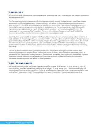  
	
  
GUARANTEES
In	
  the	
  normal	
  course	
  of	
  business,	
  we	
  enter	
  into	
  a	
  variety	
  of	
  agreements	
  that	
  may	
  contain	
  features	
  that	
  meet	
  the	
  definition	
  of	
  
a	
  guarantee	
  under	
  IFRS.	
  
	
  
The	
  Company	
  has	
  entered	
  into	
  agreements	
  that	
  include	
  indemnities	
  in	
  favour	
  of	
  third	
  parties,	
  such	
  as	
  purchase	
  and	
  sale	
  
agreements,	
  confidentiality	
  agreements,	
  engagement	
  letters	
  with	
  advisors	
  and	
  consultants,	
  outsourcing	
  agreements,	
  
leasing	
  contracts,	
  information	
  technology	
  agreements	
  and	
  service	
  agreements.	
  	
  These	
  indemnification	
  agreements	
  may	
  
require	
  the	
  Company	
  to	
  compensate	
  counterparties	
  for	
  losses	
  incurred	
  by	
  the	
  counterparties	
  as	
  a	
  result	
  of	
  breaches	
  in	
  
representation	
  and	
  regulations	
  or	
  as	
  a	
  result	
  of	
  litigation	
  claims	
  or	
  statutory	
  sanctions	
  that	
  may	
  be	
  suffered	
  by	
  the	
  
counterparty	
  as	
  a	
  consequence	
  of	
  the	
  transaction.	
  	
  The	
  terms	
  of	
  these	
  indemnities	
  are	
  not	
  explicitly	
  defined	
  and	
  the	
  
maximum	
  amount	
  of	
  any	
  potential	
  reimbursement	
  cannot	
  be	
  reasonably	
  estimated.	
  	
  
	
  
Indemnity	
  has	
  been	
  provided	
  to	
  all	
  directors	
  and	
  officers	
  of	
  the	
  Company	
  for	
  various	
  items	
  including,	
  but	
  not	
  limited	
  to,	
  all	
  
costs	
  to	
  settle	
  suits	
  or	
  actions	
  against	
  due	
  to	
  association	
  with	
  the	
  Company,	
  subject	
  to	
  certain	
  restrictions.	
  The	
  Company	
  has	
  
purchased	
  directors’	
  and	
  officers’	
  liability	
  insurance	
  to	
  mitigate	
  the	
  cost	
  of	
  any	
  potential	
  future	
  suits	
  or	
  actions.	
  The	
  term	
  of	
  
the	
  indemnification	
  is	
  not	
  specifically	
  defined,	
  but	
  is	
  limited	
  to	
  the	
  period	
  over	
  which	
  the	
  indemnified	
  party	
  served	
  as	
  a	
  
trustee,	
  director	
  or	
  officer	
  of	
  the	
  Company.	
  	
  The	
  maximum	
  amount	
  of	
  any	
  potential	
  future	
  payment	
  cannot	
  be	
  reasonably	
  
estimated.	
  
	
  
The	
  nature	
  of	
  these	
  indemnification	
  agreements	
  prevents	
  the	
  Company	
  from	
  making	
  a	
  reasonable	
  estimate	
  of	
  the	
  
maximum	
  exposure	
  due	
  to	
  the	
  difficulties	
  in	
  assessing	
  the	
  amount	
  of	
  liability,	
  which	
  stems	
  from	
  the	
  unpredictability	
  of	
  
future	
  events	
  and	
  the	
  unlimited	
  coverage	
  offered	
  to	
  counterparties.	
  	
  Historically,	
  the	
  Company	
  has	
  not	
  made	
  any	
  payments	
  
under	
  such	
  or	
  similar	
  indemnification	
  agreements	
  and	
  therefore	
  no	
  amount	
  has	
  been	
  recorded	
  in	
  the	
  consolidated	
  
statements	
  of	
  financial	
  position	
  with	
  respect	
  to	
  these	
  agreements.	
  
	
  
OUTSTANDING SHARES
We	
  have	
  an	
  unlimited	
  number	
  of	
  common	
  shares	
  authorized	
  for	
  issuance.	
  	
  As	
  at	
  February	
  28,	
  2014,	
  we	
  had	
  91,449,926	
  
common	
  shares	
  issued	
  and	
  outstanding.	
  	
  In	
  addition,	
  as	
  at	
  February	
  28,	
  2014,	
  we	
  had	
  8,502,576	
  stock	
  options	
  issued	
  and	
  
outstanding	
  with	
  exercise	
  prices	
  ranging	
  from	
  CAD$0.38	
  to	
  CAD$1.50	
  per	
  share	
  and	
  5,214,913	
  remaining	
  available	
  for	
  grant	
  
under	
  all	
  stock	
  options	
  plans.	
  	
  As	
  at	
  February	
  28,	
  2014,	
  there	
  were	
  3,650,000	
  share	
  purchase	
  warrants	
  outstanding.	
  
	
  
40 / 2013 GuestLogix Annual Report
 