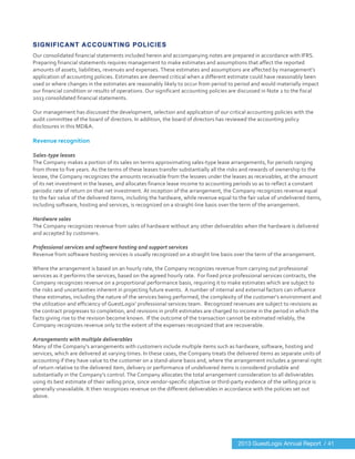  
	
  
SIGNIFICANT ACCOUNTING POLICIES
Our	
  consolidated	
  financial	
  statements	
  included	
  herein	
  and	
  accompanying	
  notes	
  are	
  prepared	
  in	
  accordance	
  with	
  IFRS.	
  
Preparing	
  financial	
  statements	
  requires	
  management	
  to	
  make	
  estimates	
  and	
  assumptions	
  that	
  affect	
  the	
  reported	
  
amounts	
  of	
  assets,	
  liabilities,	
  revenues	
  and	
  expenses.	
  These	
  estimates	
  and	
  assumptions	
  are	
  affected	
  by	
  management’s	
  
application	
  of	
  accounting	
  policies.	
  Estimates	
  are	
  deemed	
  critical	
  when	
  a	
  different	
  estimate	
  could	
  have	
  reasonably	
  been	
  
used	
  or	
  where	
  changes	
  in	
  the	
  estimates	
  are	
  reasonably	
  likely	
  to	
  occur	
  from	
  period	
  to	
  period	
  and	
  would	
  materially	
  impact	
  
our	
  financial	
  condition	
  or	
  results	
  of	
  operations.	
  Our	
  significant	
  accounting	
  policies	
  are	
  discussed	
  in	
  Note	
  2	
  to	
  the	
  fiscal	
  
2013	
  consolidated	
  financial	
  statements.	
  
	
  
Our	
  management	
  has	
  discussed	
  the	
  development,	
  selection	
  and	
  application	
  of	
  our	
  critical	
  accounting	
  policies	
  with	
  the	
  
audit	
  committee	
  of	
  the	
  board	
  of	
  directors.	
  In	
  addition,	
  the	
  board	
  of	
  directors	
  has	
  reviewed	
  the	
  accounting	
  policy	
  
disclosures	
  in	
  this	
  MD&A.	
  
	
  
Revenue	
  recognition	
  
	
  
Sales-­‐type	
  leases	
  
The	
  Company	
  makes	
  a	
  portion	
  of	
  its	
  sales	
  on	
  terms	
  approximating	
  sales-­‐type	
  lease	
  arrangements,	
  for	
  periods	
  ranging	
  
from	
  three	
  to	
  five	
  years.	
  As	
  the	
  terms	
  of	
  these	
  leases	
  transfer	
  substantially	
  all	
  the	
  risks	
  and	
  rewards	
  of	
  ownership	
  to	
  the	
  
lessee,	
  the	
  Company	
  recognizes	
  the	
  amounts	
  receivable	
  from	
  the	
  lessees	
  under	
  the	
  leases	
  as	
  receivables,	
  at	
  the	
  amount	
  
of	
  its	
  net	
  investment	
  in	
  the	
  leases,	
  and	
  allocates	
  finance	
  lease	
  income	
  to	
  accounting	
  periods	
  so	
  as	
  to	
  reflect	
  a	
  constant	
  
periodic	
  rate	
  of	
  return	
  on	
  that	
  net	
  investment.	
  At	
  inception	
  of	
  the	
  arrangement,	
  the	
  Company	
  recognizes	
  revenue	
  equal	
  
to	
  the	
  fair	
  value	
  of	
  the	
  delivered	
  items,	
  including	
  the	
  hardware,	
  while	
  revenue	
  equal	
  to	
  the	
  fair	
  value	
  of	
  undelivered	
  items,	
  
including	
  software,	
  hosting	
  and	
  services,	
  is	
  recognized	
  on	
  a	
  straight-­‐line	
  basis	
  over	
  the	
  term	
  of	
  the	
  arrangement.	
  
	
  
Hardware	
  sales	
  
The	
  Company	
  recognizes	
  revenue	
  from	
  sales	
  of	
  hardware	
  without	
  any	
  other	
  deliverables	
  when	
  the	
  hardware	
  is	
  delivered	
  
and	
  accepted	
  by	
  customers.	
  
	
  
Professional	
  services	
  and	
  software	
  hosting	
  and	
  support	
  services	
  	
  	
  
Revenue	
  from	
  software	
  hosting	
  services	
  is	
  usually	
  recognized	
  on	
  a	
  straight	
  line	
  basis	
  over	
  the	
  term	
  of	
  the	
  arrangement.	
  
	
  
Where	
  the	
  arrangement	
  is	
  based	
  on	
  an	
  hourly	
  rate,	
  the	
  Company	
  recognizes	
  revenue	
  from	
  carrying	
  out	
  professional	
  
services	
  as	
  it	
  performs	
  the	
  services,	
  based	
  on	
  the	
  agreed	
  hourly	
  rate.	
  	
  For	
  fixed	
  price	
  professional	
  services	
  contracts,	
  the	
  
Company	
  recognizes	
  revenue	
  on	
  a	
  proportional	
  performance	
  basis,	
  requiring	
  it	
  to	
  make	
  estimates	
  which	
  are	
  subject	
  to	
  
the	
  risks	
  and	
  uncertainties	
  inherent	
  in	
  projecting	
  future	
  events.	
  	
  A	
  number	
  of	
  internal	
  and	
  external	
  factors	
  can	
  influence	
  
these	
  estimates,	
  including	
  the	
  nature	
  of	
  the	
  services	
  being	
  performed,	
  the	
  complexity	
  of	
  the	
  customer’s	
  environment	
  and	
  
the	
  utilization	
  and	
  efficiency	
  of	
  GuestLogix’	
  professional	
  services	
  team.	
  	
  Recognized	
  revenues	
  are	
  subject	
  to	
  revisions	
  as	
  
the	
  contract	
  progresses	
  to	
  completion,	
  and	
  revisions	
  in	
  profit	
  estimates	
  are	
  charged	
  to	
  income	
  in	
  the	
  period	
  in	
  which	
  the	
  
facts	
  giving	
  rise	
  to	
  the	
  revision	
  become	
  known.	
  	
  If	
  the	
  outcome	
  of	
  the	
  transaction	
  cannot	
  be	
  estimated	
  reliably,	
  the	
  
Company	
  recognizes	
  revenue	
  only	
  to	
  the	
  extent	
  of	
  the	
  expenses	
  recognized	
  that	
  are	
  recoverable.	
  
	
  
Arrangements	
  with	
  multiple	
  deliverables	
  
Many	
  of	
  the	
  Company’s	
  arrangements	
  with	
  customers	
  include	
  multiple	
  items	
  such	
  as	
  hardware,	
  software,	
  hosting	
  and	
  
services,	
  which	
  are	
  delivered	
  at	
  varying	
  times.	
  In	
  these	
  cases,	
  the	
  Company	
  treats	
  the	
  delivered	
  items	
  as	
  separate	
  units	
  of	
  
accounting	
  if	
  they	
  have	
  value	
  to	
  the	
  customer	
  on	
  a	
  stand-­‐alone	
  basis	
  and,	
  where	
  the	
  arrangement	
  includes	
  a	
  general	
  right	
  
of	
  return	
  relative	
  to	
  the	
  delivered	
  item,	
  delivery	
  or	
  performance	
  of	
  undelivered	
  items	
  is	
  considered	
  probable	
  and	
  
substantially	
  in	
  the	
  Company’s	
  control.	
  The	
  Company	
  allocates	
  the	
  total	
  arrangement	
  consideration	
  to	
  all	
  deliverables	
  
using	
  its	
  best	
  estimate	
  of	
  their	
  selling	
  price,	
  since	
  vendor-­‐specific	
  objective	
  or	
  third-­‐party	
  evidence	
  of	
  the	
  selling	
  price	
  is	
  
generally	
  unavailable.	
  It	
  then	
  recognizes	
  revenue	
  on	
  the	
  different	
  deliverables	
  in	
  accordance	
  with	
  the	
  policies	
  set	
  out	
  
above.	
  
	
  
	
   	
  
2013 GuestLogix Annual Report / 41
 