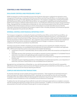  
	
  
CONTROLS AND PROCEDURES
DISCLOSURE	
  CONTROLS	
  AND	
  PROCEDURES	
  (“DC&P”)	
  
	
  
DC&P	
  are	
  designed	
  to	
  provide	
  reasonable	
  assurance	
  that	
  all	
  relevant	
  information	
  is	
  gathered	
  and	
  reported	
  to	
  senior	
  
management	
  of	
  GuestLogix,	
  including	
  the	
  Chief	
  Executive	
  Officer	
  and	
  Chief	
  Financial	
  Officer,	
  on	
  a	
  timely	
  basis	
  so	
  that	
  
appropriate	
  decisions	
  can	
  be	
  made	
  regarding	
  public	
  disclosures.	
  The	
  Company’s	
  management,	
  including	
  the	
  President	
  
and	
  Chief	
  Executive	
  Officer	
  and	
  the	
  Chief	
  Financial	
  Officer,	
  are	
  responsible	
  for	
  establishing	
  and	
  maintaining	
  effective	
  
DC&P	
  for	
  the	
  Company	
  as	
  defined	
  in	
  National	
  Instrument	
  52-­‐109	
  Certification	
  of	
  Disclosure	
  in	
  Issuers’	
  Annual	
  and	
  Interim	
  
Filings.	
  	
  Management	
  has	
  concluded	
  that	
  as	
  of	
  December	
  31,	
  2013,	
  with	
  the	
  participation	
  of	
  the	
  CEO	
  and	
  CFO,	
  assessed	
  
the	
  effectiveness	
  of	
  the	
  Company’s	
  disclosure	
  controls	
  and	
  procedures	
  to	
  provide	
  reasonable	
  assurance	
  that	
  the	
  
information	
  required	
  to	
  be	
  disclosed	
  by	
  the	
  Company	
  in	
  reports	
  it	
  files	
  is	
  recorded,	
  processed,	
  summarized	
  and	
  reported	
  
within	
  the	
  appropriate	
  time	
  periods	
  were	
  effective.	
  
	
  
INTERNAL	
  CONTROL	
  OVER	
  FINANCIAL	
  REPORTING	
  (“ICFR”)	
  
	
  
The	
  Company’s	
  management,	
  including	
  the	
  President	
  and	
  Chief	
  Executive	
  Officer	
  and	
  the	
  Chief	
  Financial	
  Officer,	
  are	
  
responsible	
  for	
  establishing	
  and	
  maintaining	
  effective	
  ICFR	
  as	
  defined	
  in	
  National	
  Instrument	
  52-­‐109	
  Certification	
  of	
  
Disclosure	
  in	
  Issuers’	
  Annual	
  and	
  Interim	
  Filings.	
  	
  Because	
  of	
  its	
  inherent	
  limitations,	
  ICFR	
  may	
  have	
  material	
  weaknesses	
  
and	
  may	
  not	
  prevent	
  or	
  detect	
  misstatements.	
  	
  Also,	
  projections	
  of	
  any	
  evaluation	
  of	
  effectiveness	
  to	
  future	
  periods	
  are	
  
subject	
  to	
  the	
  risk	
  that	
  controls	
  may	
  become	
  inadequate	
  because	
  of	
  changes	
  in	
  conditions,	
  or	
  that	
  the	
  degree	
  of	
  
compliance	
  with	
  the	
  policies	
  or	
  procedures	
  may	
  deteriorate.	
  
	
  
The	
  design	
  and	
  operation	
  of	
  ICFR	
  is	
  intended	
  to	
  provide	
  reasonable	
  assurance	
  regarding	
  the	
  reliability	
  of	
  financial	
  
reporting	
  and	
  the	
  preparation	
  of	
  consolidated	
  financial	
  statements	
  for	
  external	
  purposes	
  in	
  accordance	
  with	
  applicable	
  
IFRS.	
  	
  ICFR	
  should	
  include	
  those	
  policies	
  and	
  procedures	
  that	
  establish	
  the	
  following:	
  
• maintenance	
  of	
  records	
  in	
  reasonable	
  detail,	
  that	
  accurately	
  and	
  fairly	
  reflects	
  the	
  transactions	
  and	
  dispositions	
  of	
  
assets;	
  
• reasonable	
  assurance	
  that	
  transactions	
  are	
  recorded	
  as	
  necessary	
  to	
  permit	
  preparation	
  of	
  consolidated	
  financial	
  
statements	
  in	
  accordance	
  with	
  applicable	
  generally	
  accepted	
  accounting	
  principles;	
  
• receipts	
  and	
  expenditures	
  are	
  only	
  being	
  made	
  in	
  accordance	
  with	
  authorizations	
  of	
  management	
  and	
  the	
  Board	
  of	
  
Directors;	
  and	
  
• reasonable	
  assurance	
  regarding	
  prevention	
  or	
  timely	
  detection	
  of	
  unauthorized	
  acquisition,	
  use	
  or	
  disposition	
  of	
  
assets	
  that	
  could	
  have	
  a	
  material	
  effect	
  on	
  the	
  consolidated	
  financial	
  statements.	
  
	
  
Management	
  has	
  concluded	
  that	
  as	
  of	
  December	
  31,	
  2013,	
  with	
  the	
  participation	
  of	
  the	
  CEO	
  and	
  CFO,	
  assessed	
  the	
  
effectiveness	
  of	
  the	
  Company’s	
  internal	
  controls	
  over	
  financial	
  reporting	
  and	
  concluded	
  that	
  as	
  at	
  December	
  31,	
  2013,	
  the	
  
Company’s	
  internal	
  control	
  over	
  financial	
  reporting	
  was	
  effective.	
  
	
  
COMPLEX	
  AND	
  NON-­‐ROUTINE	
  TRANSACTIONS	
  
	
  
As	
  required,	
  GuestLogix	
  records	
  complex	
  and	
  non-­‐routine	
  transactions.	
  	
  These	
  sometimes	
  are	
  extremely	
  technical	
  in	
  
nature	
  and	
  require	
  an	
  in-­‐depth	
  understanding	
  of	
  IFRS.	
  	
  GuestLogix’	
  accounting	
  staff	
  has	
  only	
  a	
  fair	
  and	
  reasonable	
  
knowledge	
  of	
  the	
  rules	
  related	
  to	
  IFRS	
  and	
  reporting	
  and	
  the	
  transactions	
  may	
  not	
  be	
  recorded	
  correctly,	
  potentially	
  
resulting	
  in	
  material	
  misstatement	
  of	
  the	
  consolidated	
  financial	
  statements	
  of	
  GuestLogix.	
  
To	
  address	
  this	
  risk,	
  the	
  GuestLogix	
  finance	
  staff	
  will	
  consult	
  with	
  its	
  third-­‐party	
  expert	
  advisors	
  as	
  needed	
  in	
  connection	
  
with	
  the	
  recording	
  and	
  reporting	
  of	
  complex	
  and	
  non-­‐routine	
  transactions.	
  	
  In	
  addition,	
  an	
  annual	
  audit	
  will	
  be	
  completed	
  
and	
  presented	
  to	
  the	
  Audit	
  Committee	
  of	
  GuestLogix	
  for	
  its	
  review	
  and	
  approval.	
  	
  	
  	
  	
  
	
  
	
   	
  
2013 GuestLogix Annual Report / 49
 